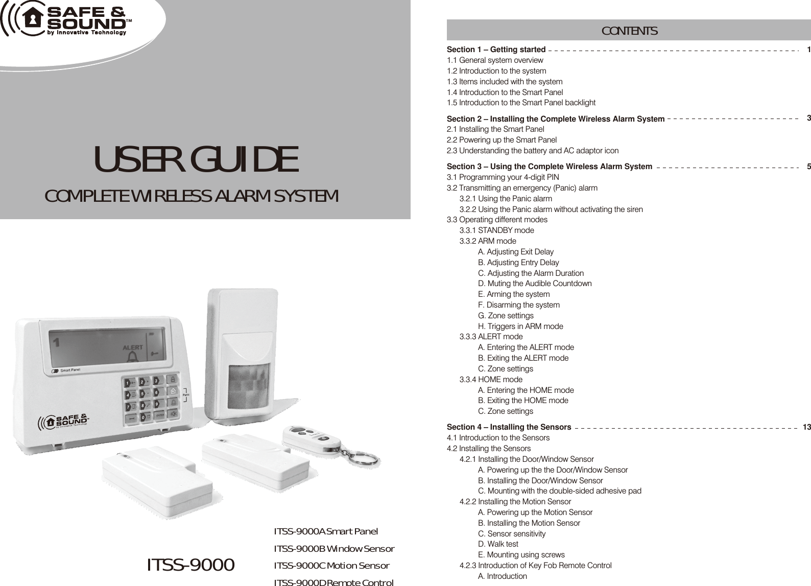 ITSS-9000 USER GUIDECOMPLETE WIRELESS ALARM SYSTEM Section 1 – Getting started1.1 General system overview1.2 Introduction to the system1.3 Items included with the system1.4 Introduction to the Smart Panel 1.5 Introduction to the Smart Panel backlightSection 2 – Installing the Complete Wireless Alarm System2.1 Installing the Smart Panel 2.2 Powering up the Smart Panel 2.3 Understanding the battery and AC adaptor iconSection 3 – Using the Complete Wireless Alarm System3.1 Programming your 4-digit PIN3.2 Transmitting an emergency (Panic) alarm3.2.1 Using the Panic alarm 3.2.2 Using the Panic alarm without activating the siren3.3 Operating different modes 3.3.1 STANDBY mode3.3.2 ARM modeA. Adjusting Exit DelayB. Adjusting Entry DelayC. Adjusting the Alarm DurationD. Muting the Audible CountdownE. Arming the systemF. Disarming the systemG. Zone settingsH. Triggers in ARM mode3.3.3 ALERT modeA. Entering the ALERT modeB. Exiting the ALERT modeC. Zone settings3.3.4 HOME modeA. Entering the HOME modeB. Exiting the HOME modeC. Zone settings Section 4 – Installing the Sensors4.1 Introduction to the Sensors 4.2 Installing the Sensors4.2.1 Installing the Door/Window SensorA. Powering up the the Door/Window SensorB. Installing the Door/Window SensorC. Mounting with the double-sided adhesive pad4.2.2 Installing the Motion Sensor A. Powering up the Motion Sensor B. Installing the Motion SensorC. Sensor sensitivity D. Walk testE. Mounting using screws4.2.3 Introduction of Key Fob Remote ControlA. IntroductionCONTENTS13513ITSS-9000A Smart PanelITSS-9000B Window SensorITSS-9000C Motion SensorITSS-9000D Remote Control