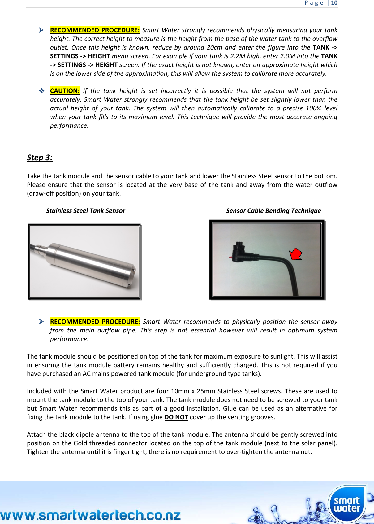 Page|10  RECOMMENDEDPROCEDURE:SmartWaterstronglyrecommendsphysicallymeasuringyourtankheight.Thecorrectheighttomeasureistheheightfromthebaseofthewatertanktotheoverflowoutlet.Oncethisheightisknown,reducebyaround20cmandenterthefigureintotheTANK‐&gt;SETTINGS‐&gt;HEIGHTmenuscreen.Forexampleifyourtankis2.2Mhigh,enter2.0MintotheTANK‐&gt;SETTINGS‐&gt;HEIGHTscreen.Iftheexactheightisnotknown,enteranapproximateheightwhichisonthelowersideoftheapproximation,thiswillallowthesystemtocalibratemoreaccurately. CAUTION:Ifthetankheightissetincorrectlyitispossiblethatthesystemwillnotperformaccurately.SmartWaterstronglyrecommendsthatthetankheightbesetslightlylowerthantheactualheightofyourtank.Thesystemwillthenautomaticallycalibratetoaprecise100%levelwhenyourtankfillstoitsmaximumlevel.Thistechniquewillprovidethemostaccurateongoingperformance.Step3:TakethetankmoduleandthesensorcabletoyourtankandlowertheStainlessSteelsensortothebottom.Pleaseensurethatthesensorislocatedattheverybaseofthetankandawayfromthewateroutflow(draw‐offposition)onyourtank.StainlessSteelTankSensorSensorCableBendingTechnique  RECOMMENDEDPROCEDURE:SmartWaterrecommendstophysicallypositionthesensorawayfromthemainoutflowpipe.Thisstepisnotessentialhoweverwillresultinoptimumsystemperformance.Thetankmoduleshouldbepositionedontopofthetankformaximumexposuretosunlight.Thiswillassistinensuringthetankmodulebatteryremainshealthyandsufficientlycharged.ThisisnotrequiredifyouhavepurchasedanACmainspoweredtankmodule(forundergroundtypetanks).IncludedwiththeSmartWaterproductarefour10mmx25mmStainlessSteelscrews.Theseareusedtomountthetankmoduletothetopofyourtank.ThetankmoduledoesnotneedtobescrewedtoyourtankbutSmartWaterrecommendsthisaspartofagoodinstallation.Gluecanbeusedasanalternativeforfixingthetankmoduletothetank.IfusingglueDONOTcoveruptheventinggrooves.Attachtheblackdipoleantennatothetopofthetankmodule.TheantennashouldbegentlyscrewedintopositionontheGoldthreadedconnectorlocatedonthetopofthetankmodule(nexttothesolarpanel).Tightentheantennauntilitisfingertight,thereisnorequirementtoover‐tightentheantennanut.