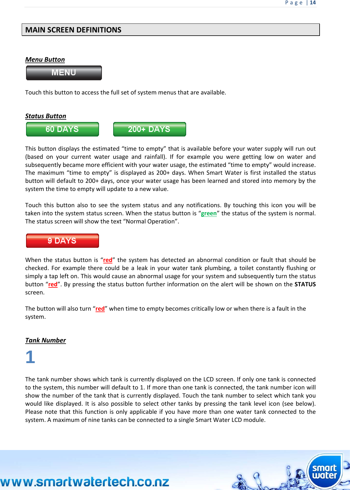 Page|14 MAINSCREENDEFINITIONSMenuButtonTouchthisbuttontoaccessthefullsetofsystemmenusthatareavailable. StatusButton Thisbuttondisplaystheestimated“timetoempty”thatisavailablebeforeyourwatersupplywillrunout(basedonyourcurrentwaterusageandrainfall).Ifforexampleyouweregettinglowonwaterandsubsequentlybecamemoreefficientwithyourwaterusage,theestimated“timetoempty”wouldincrease.Themaximum“timetoempty”isdisplayedas200+days.WhenSmartWaterisfirstinstalledthestatusbuttonwilldefaultto200+days,onceyourwaterusagehasbeenlearnedandstoredintomemorybythesystemthetimetoemptywillupdatetoanewvalue.Touchthisbuttonalsotoseethesystemstatusandanynotifications.Bytouchingthisiconyouwillbetakenintothesystemstatusscreen.Whenthestatusbuttonis“green”thestatusofthesystemisnormal.Thestatusscreenwillshowthetext“NormalOperation”.Whenthestatusbuttonis“red”thesystemhasdetectedanabnormalconditionorfaultthatshouldbechecked.Forexampletherecouldbealeakinyourwatertankplumbing,atoiletconstantlyflushingorsimplyataplefton.Thiswouldcauseanabnormalusageforyoursystemandsubsequentlyturnthestatusbutton“red”.BypressingthestatusbuttonfurtherinformationonthealertwillbeshownontheSTATUSscreen.Thebuttonwillalsoturn“red”whentimetoemptybecomescriticallyloworwhenthereisafaultinthesystem. TankNumber1 ThetanknumbershowswhichtankiscurrentlydisplayedontheLCDscreen.Ifonlyonetankisconnectedtothesystem,thisnumberwilldefaultto1.Ifmorethanonetankisconnected,thetanknumbericonwillshowthenumberofthetankthatiscurrentlydisplayed.Touchthetanknumbertoselectwhichtankyouwouldlikedisplayed.Itisalsopossibletoselectothertanksbypressingthetanklevelicon(seebelow).Pleasenotethatthisfunctionisonlyapplicableifyouhavemorethanonewatertankconnectedtothesystem.AmaximumofninetankscanbeconnectedtoasingleSmartWaterLCDmodule.  
