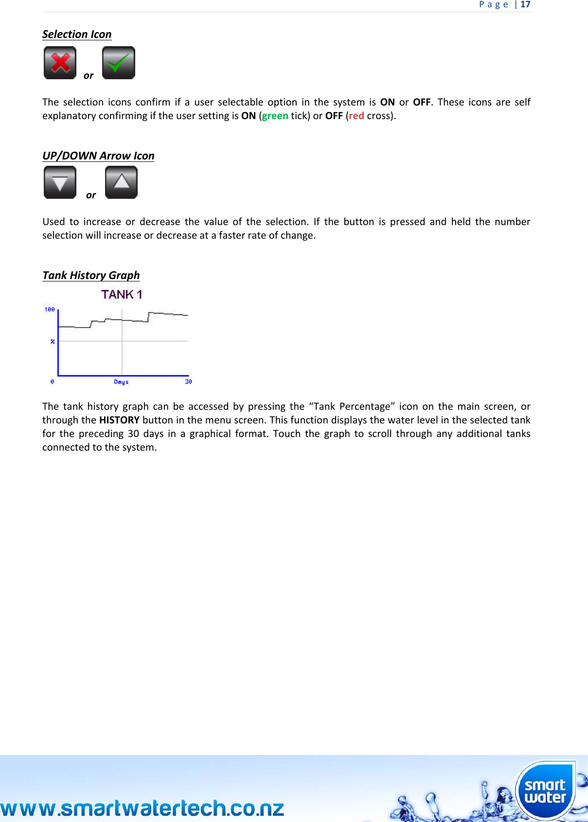 Page|17 SelectionIconor TheselectioniconsconfirmifauserselectableoptioninthesystemisONorOFF.TheseiconsareselfexplanatoryconfirmingiftheusersettingisON(greentick)orOFF(redcross).UP/DOWNArrowIconor Usedtoincreaseordecreasethevalueoftheselection.Ifthebuttonispressedandheldthenumberselectionwillincreaseordecreaseatafasterrateofchange.TankHistoryGraphThetankhistorygraphcanbeaccessedbypressingthe“TankPercentage”icononthemainscreen,orthroughtheHISTORYbuttoninthemenuscreen.Thisfunctiondisplaysthewaterlevelintheselectedtankforthepreceding30daysinagraphicalformat.Touchthegraphtoscrollthroughanyadditionaltanksconnectedtothesystem.