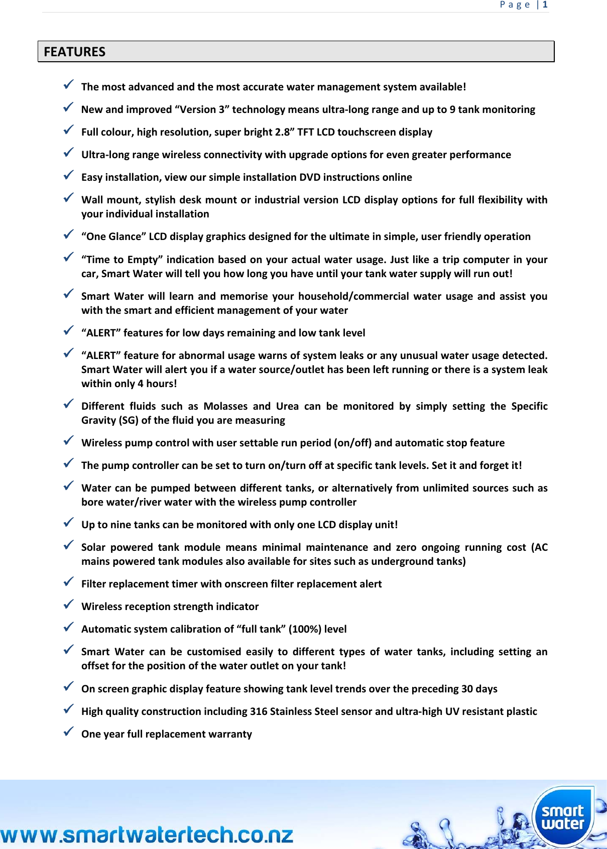 Page|1 FEATURES Themostadvancedandthemostaccuratewatermanagementsystemavailable! Newandimproved“Version3”technologymeansultra‐longrangeandupto9tankmonitoring Fullcolour,highresolution,superbright2.8”TFTLCDtouchscreendisplay Ultra‐longrangewirelessconnectivitywithupgradeoptionsforevengreaterperformance Easyinstallation,viewoursimpleinstallationDVDinstructionsonline Wallmount,stylishdeskmountorindustrialversionLCDdisplayoptionsforfullflexibilitywithyourindividualinstallation “OneGlance”LCDdisplaygraphicsdesignedfortheultimateinsimple,userfriendlyoperation “TimetoEmpty”indicationbasedonyouractualwaterusage.Justlikeatripcomputerinyourcar,SmartWaterwilltellyouhowlongyouhaveuntilyourtankwatersupplywillrunout! SmartWaterwilllearnandmemoriseyourhousehold/commercialwaterusageandassistyouwiththesmartandefficientmanagementofyourwater “ALERT”featuresforlowdaysremainingandlowtanklevel “ALERT”featureforabnormalusagewarnsofsystemleaksoranyunusualwaterusagedetected.SmartWaterwillalertyouifawatersource/outlethasbeenleftrunningorthereisasystemleakwithinonly4hours! DifferentfluidssuchasMolassesandUreacanbemonitoredbysimplysettingtheSpecificGravity(SG)ofthefluidyouaremeasuring Wirelesspumpcontrolwithusersettablerunperiod(on/off)andautomaticstopfeature Thepumpcontrollercanbesettoturnon/turnoffatspecifictanklevels.Setitandforgetit! Watercanbepumpedbetweendifferenttanks,oralternativelyfromunlimitedsourcessuchasborewater/riverwaterwiththewirelesspumpcontroller UptoninetankscanbemonitoredwithonlyoneLCDdisplayunit! Solarpoweredtankmodulemeansminimalmaintenanceandzeroongoingrunningcost(ACmainspoweredtankmodulesalsoavailableforsitessuchasundergroundtanks) Filterreplacementtimerwithonscreenfilterreplacementalert Wirelessreceptionstrengthindicator Automaticsystemcalibrationof“fulltank”(100%)level SmartWatercanbecustomisedeasilytodifferenttypesofwatertanks,includingsettinganoffsetforthepositionofthewateroutletonyourtank! Onscreengraphicdisplayfeatureshowingtankleveltrendsoverthepreceding30days Highqualityconstructionincluding316StainlessSteelsensorandultra‐highUVresistantplastic Oneyearfullreplacementwarranty