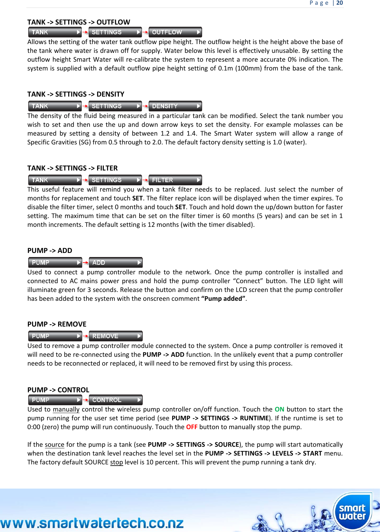 Page|20 TANK‐&gt;SETTINGS‐&gt;OUTFLOW Allowsthesettingofthewatertankoutflowpipeheight.Theoutflowheightistheheightabovethebaseofthetankwherewaterisdrawnoffforsupply.Waterbelowthisleveliseffectivelyunusable.BysettingtheoutflowheightSmartWaterwillre‐calibratethesystemtorepresentamoreaccurate0%indication.Thesystemissuppliedwithadefaultoutflowpipeheightsettingof0.1m(100mm)fromthebaseofthetank.TANK‐&gt;SETTINGS‐&gt;DENSITYThedensityofthefluidbeingmeasuredinaparticulartankcanbemodified.Selectthetanknumberyouwishtosetandthenusetheupanddownarrowkeystosetthedensity.Forexamplemolassescanbemeasuredbysettingadensityofbetween1.2and1.4.TheSmartWatersystemwillallowarangeofSpecificGravities(SG)from0.5throughto2.0.Thedefaultfactorydensitysettingis1.0(water).TANK‐&gt;SETTINGS‐&gt;FILTERThisusefulfeaturewillremindyouwhenatankfilterneedstobereplaced.JustselectthenumberofmonthsforreplacementandtouchSET.Thefilterreplaceiconwillbedisplayedwhenthetimerexpires.Todisablethefiltertimer,select0monthsandtouchSET.Touchandholddowntheup/downbuttonforfastersetting.Themaximumtimethatcanbesetonthefiltertimeris60months(5years)andcanbesetin1monthincrements.Thedefaultsettingis12months(withthetimerdisabled).PUMP‐&gt;ADDUsedtoconnectapumpcontrollermoduletothenetwork.OncethepumpcontrollerisinstalledandconnectedtoACmainspowerpressandholdthepumpcontroller“Connect”button.TheLEDlightwillilluminategreenfor3seconds.ReleasethebuttonandconfirmontheLCDscreenthatthepumpcontrollerhasbeenaddedtothesystemwiththeonscreencomment“Pumpadded”.  PUMP‐&gt;REMOVEUsedtoremoveapumpcontrollermoduleconnectedtothesystem.Onceapumpcontrollerisremoveditwillneedtobere‐connectedusingthePUMP‐&gt;ADDfunction.Intheunlikelyeventthatapumpcontrollerneedstobereconnectedorreplaced,itwillneedtoberemovedfirstbyusingthisprocess. PUMP‐&gt;CONTROLUsedtomanuallycontrolthewirelesspumpcontrolleron/offfunction.TouchtheONbuttontostartthepumprunningfortheusersettimeperiod(seePUMP‐&gt;SETTINGS‐&gt;RUNTIME).Iftheruntimeissetto0:00(zero)thepumpwillruncontinuously.TouchtheOFFbuttontomanuallystopthepump.Ifthesourceforthepumpisatank(seePUMP‐&gt;SETTINGS‐&gt;SOURCE),thepumpwillstartautomaticallywhenthedestinationtanklevelreachesthelevelsetinthePUMP‐&gt;SETTINGS‐&gt;LEVELS‐&gt;STARTmenu.ThefactorydefaultSOURCEstoplevelis10percent.Thiswillpreventthepumprunningatankdry.