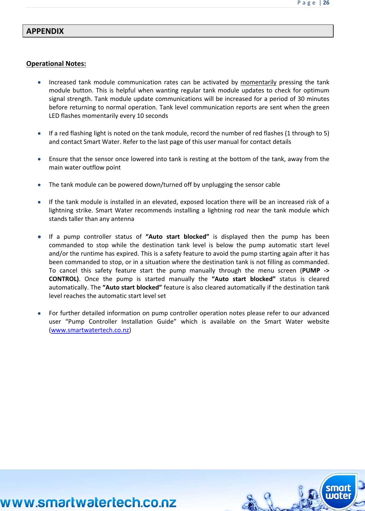 Page|26 APPENDIXOperationalNotes: Increasedtankmodulecommunicationratescanbeactivatedbymomentarilypressingthetankmodulebutton.Thisishelpfulwhenwantingregulartankmoduleupdatestocheckforoptimumsignalstrength.Tankmoduleupdatecommunicationswillbeincreasedforaperiodof30minutesbeforereturningtonormaloperation.TanklevelcommunicationreportsaresentwhenthegreenLEDflashesmomentarilyevery10seconds Ifaredflashinglightisnotedonthetankmodule,recordthenumberofredflashes(1throughto5)andcontactSmartWater.Refertothelastpageofthisusermanualforcontactdetails Ensurethatthesensoronceloweredintotankisrestingatthebottomofthetank,awayfromthemainwateroutflowpoint Thetankmodulecanbepowereddown/turnedoffbyunpluggingthesensorcable Ifthetankmoduleisinstalledinanelevated,exposedlocationtherewillbeanincreasedriskofalightningstrike.SmartWaterrecommendsinstallingalightningrodnearthetankmodulewhichstandstallerthananyantenna Ifapumpcontrollerstatusof“Autostartblocked”isdisplayedthenthepumphasbeencommandedtostopwhilethedestinationtanklevelisbelowthepumpautomaticstartleveland/ortheruntimehasexpired.Thisisasafetyfeaturetoavoidthepumpstartingagainafterithasbeencommandedtostop,orinasituationwherethedestinationtankisnotfillingascommanded.Tocancelthissafetyfeaturestartthepumpmanuallythroughthemenuscreen(PUMP‐&gt;CONTROL).Oncethepumpisstartedmanuallythe“Autostartblocked”statusisclearedautomatically.The“Autostartblocked”featureisalsoclearedautomaticallyifthedestinationtanklevelreachestheautomaticstartlevelset Forfurtherdetailedinformationonpumpcontrolleroperationnotespleaserefertoouradvanceduser“PumpControllerInstallationGuide”whichisavailableontheSmartWaterwebsite(www.smartwatertech.co.nz)           