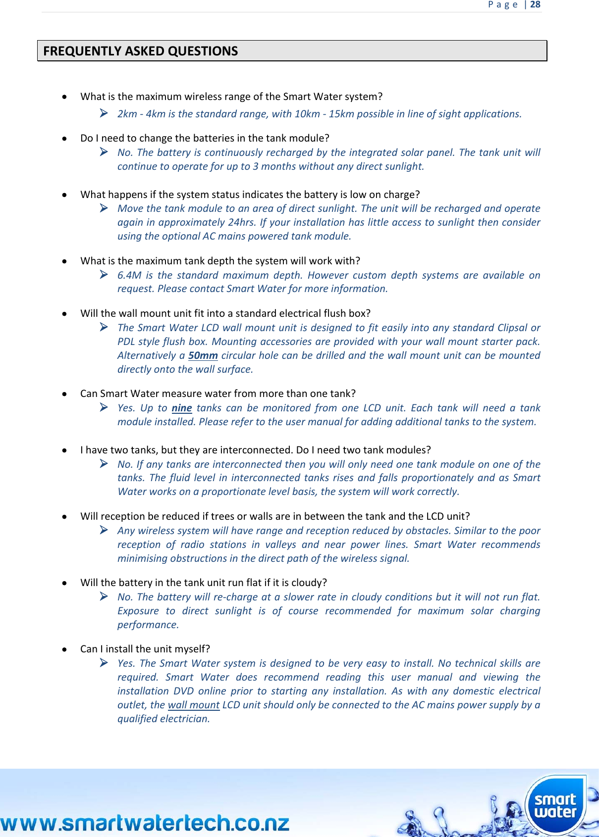 Page|28 FREQUENTLYASKEDQUESTIONS WhatisthemaximumwirelessrangeoftheSmartWatersystem? 2km‐4kmisthestandardrange,with10km‐15kmpossibleinlineofsightapplications. DoIneedtochangethebatteriesinthetankmodule? No.Thebatteryiscontinuouslyrechargedbytheintegratedsolarpanel.Thetankunitwillcontinuetooperateforupto3monthswithoutanydirectsunlight. Whathappensifthesystemstatusindicatesthebatteryislowoncharge? Movethetankmoduletoanareaofdirectsunlight.Theunitwillberechargedandoperateagaininapproximately24hrs.IfyourinstallationhaslittleaccesstosunlightthenconsiderusingtheoptionalACmainspoweredtankmodule. Whatisthemaximumtankdepththesystemwillworkwith? 6.4Misthestandardmaximumdepth.Howevercustomdepthsystemsareavailableonrequest.PleasecontactSmartWaterformoreinformation. Willthewallmountunitfitintoastandardelectricalflushbox? TheSmartWaterLCDwallmountunitisdesignedtofiteasilyintoanystandardClipsalorPDLstyleflushbox.Mountingaccessoriesareprovidedwithyourwallmountstarterpack.Alternativelya50mmcircularholecanbedrilledandthewallmountunitcanbemounteddirectlyontothewallsurface. CanSmartWatermeasurewaterfrommorethanonetank? Yes.UptoninetankscanbemonitoredfromoneLCDunit.Eachtankwillneedatankmoduleinstalled.Pleaserefertotheusermanualforaddingadditionaltankstothesystem. Ihavetwotanks,buttheyareinterconnected.DoIneedtwotankmodules? No.Ifanytanksareinterconnectedthenyouwillonlyneedonetankmoduleononeofthetanks.ThefluidlevelininterconnectedtanksrisesandfallsproportionatelyandasSmartWaterworksonaproportionatelevelbasis,thesystemwillworkcorrectly. WillreceptionbereducediftreesorwallsareinbetweenthetankandtheLCDunit? Anywirelesssystemwillhaverangeandreceptionreducedbyobstacles.Similartothepoorreceptionofradiostationsinvalleysandnearpowerlines.SmartWaterrecommendsminimisingobstructionsinthedirectpathofthewirelesssignal. Willthebatteryinthetankunitrunflatifitiscloudy? No.Thebatterywillre‐chargeataslowerrateincloudyconditionsbutitwillnotrunflat.Exposuretodirectsunlightisofcourserecommendedformaximumsolarchargingperformance. CanIinstalltheunitmyself? Yes.TheSmartWatersystemisdesignedtobeveryeasytoinstall.Notechnicalskillsarerequired.SmartWaterdoesrecommendreadingthisusermanualandviewingtheinstallationDVDonlinepriortostartinganyinstallation.Aswithanydomesticelectricaloutlet,thewallmountLCDunitshouldonlybeconnectedtotheACmainspowersupplybyaqualifiedelectrician.