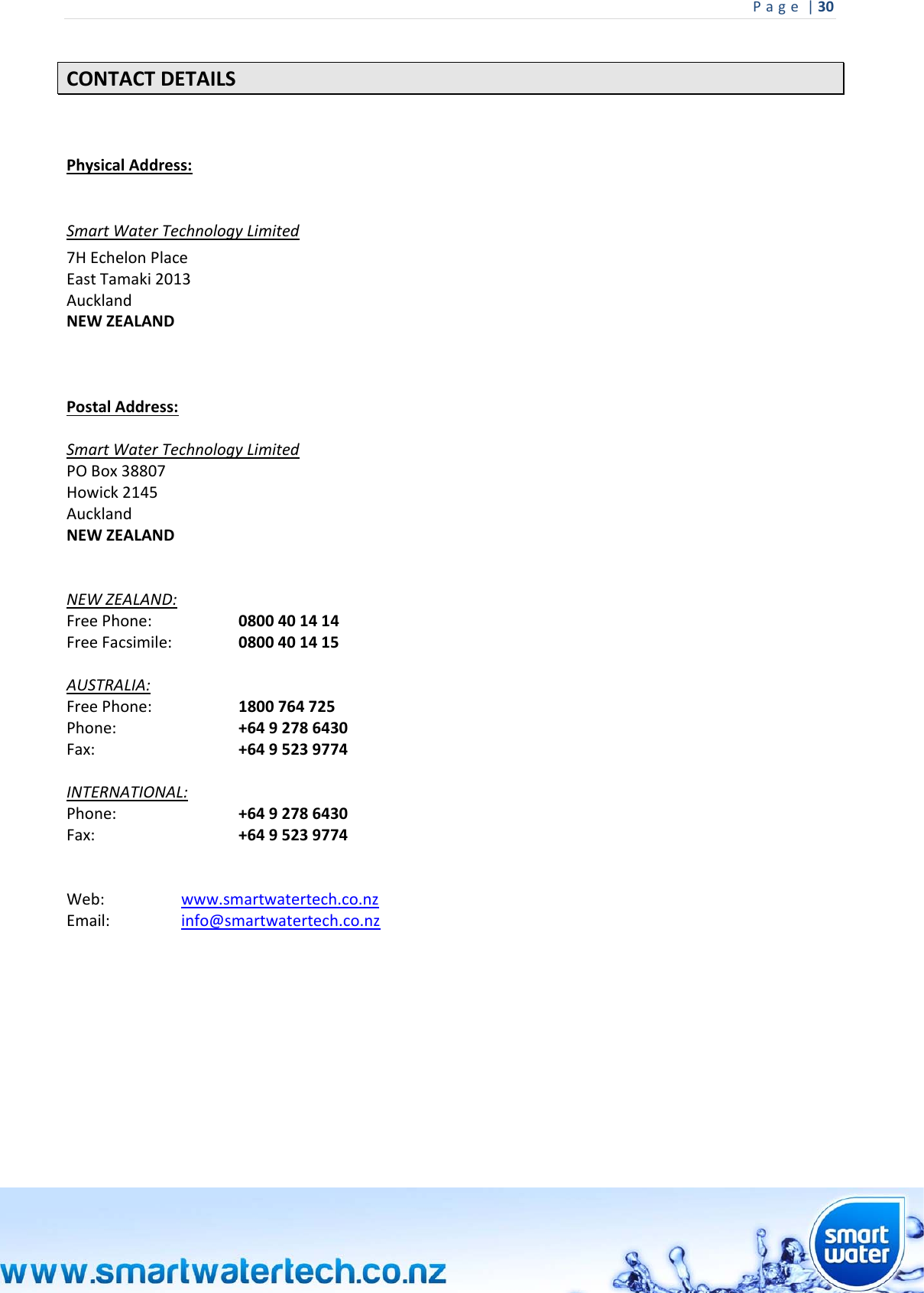Page|30 CONTACTDETAILSPhysicalAddress: SmartWaterTechnologyLimited7HEchelonPlaceEastTamaki2013AucklandNEWZEALANDPostalAddress:SmartWaterTechnologyLimitedPOBox38807Howick2145AucklandNEWZEALANDNEWZEALAND:FreePhone: 0800401414FreeFacsimile: 0800401415AUSTRALIA:FreePhone: 1800764725Phone:  +6492786430Fax:  +6495239774INTERNATIONAL:Phone:  +6492786430Fax:  +6495239774Web: www.smartwatertech.co.nzEmail: info@smartwatertech.co.nz     