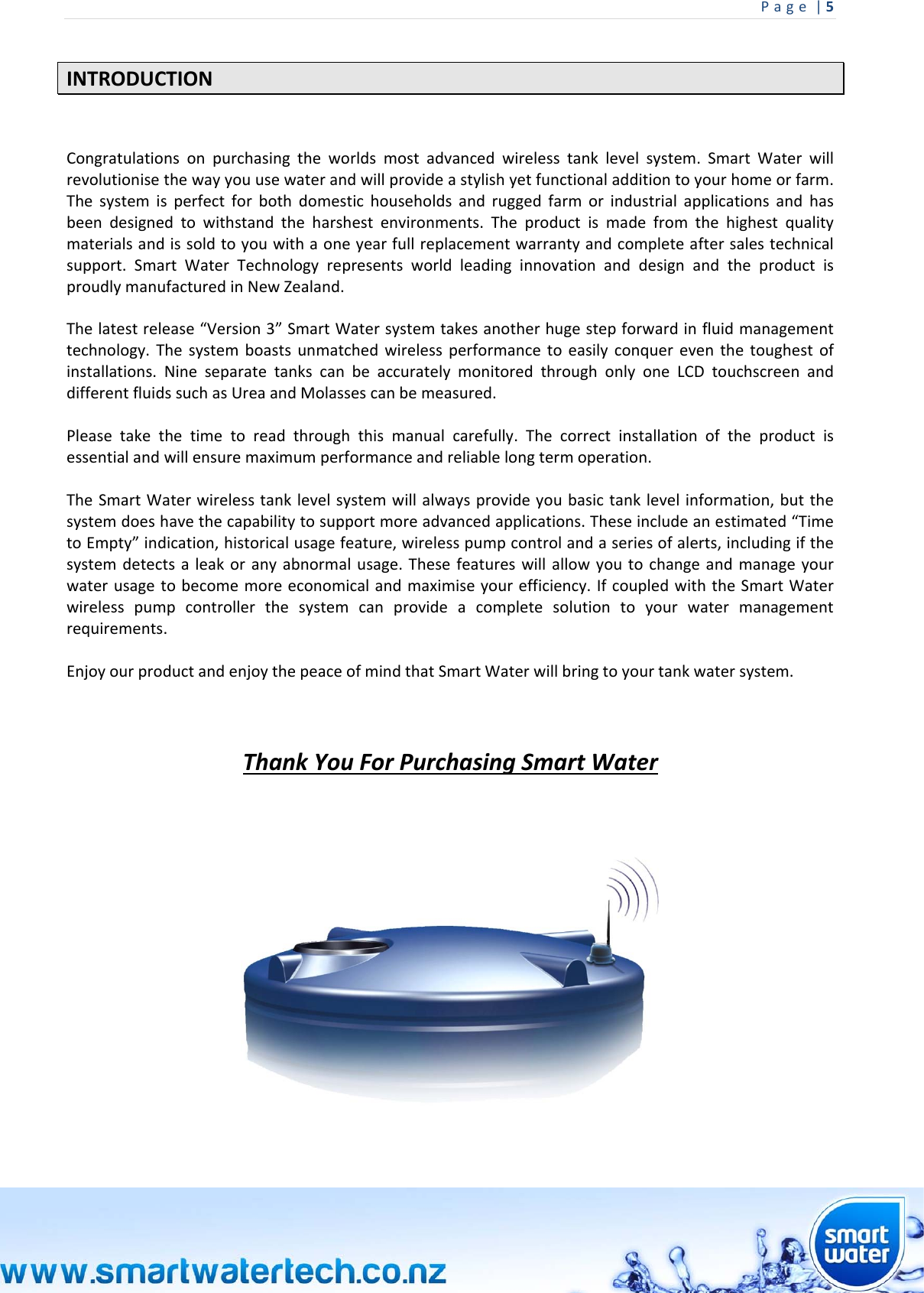 Page|5 INTRODUCTIONCongratulationsonpurchasingtheworldsmostadvancedwirelesstanklevelsystem.SmartWaterwillrevolutionisethewayyouusewaterandwillprovideastylishyetfunctionaladditiontoyourhomeorfarm.Thesystemisperfectforbothdomestichouseholdsandruggedfarmorindustrialapplicationsandhasbeendesignedtowithstandtheharshestenvironments.Theproductismadefromthehighestqualitymaterialsandissoldtoyouwithaoneyearfullreplacementwarrantyandcompleteaftersalestechnicalsupport.SmartWaterTechnologyrepresentsworldleadinginnovationanddesignandtheproductisproudlymanufacturedinNewZealand.Thelatestrelease“Version3”SmartWatersystemtakesanotherhugestepforwardinfluidmanagementtechnology.Thesystemboastsunmatchedwirelessperformancetoeasilyconquereventhetoughestofinstallations.NineseparatetankscanbeaccuratelymonitoredthroughonlyoneLCDtouchscreenanddifferentfluidssuchasUreaandMolassescanbemeasured.Pleasetakethetimetoreadthroughthismanualcarefully.Thecorrectinstallationoftheproductisessentialandwillensuremaximumperformanceandreliablelongtermoperation.TheSmartWaterwirelesstanklevelsystemwillalwaysprovideyoubasictanklevelinformation,butthesystemdoeshavethecapabilitytosupportmoreadvancedapplications.Theseincludeanestimated“TimetoEmpty”indication,historicalusagefeature,wirelesspumpcontrolandaseriesofalerts,includingifthesystemdetectsaleakoranyabnormalusage.Thesefeatureswillallowyoutochangeandmanageyourwaterusagetobecomemoreeconomicalandmaximiseyourefficiency.IfcoupledwiththeSmartWaterwirelesspumpcontrollerthesystemcanprovideacompletesolutiontoyourwatermanagementrequirements.EnjoyourproductandenjoythepeaceofmindthatSmartWaterwillbringtoyourtankwatersystem.ThankYouForPurchasingSmartWater