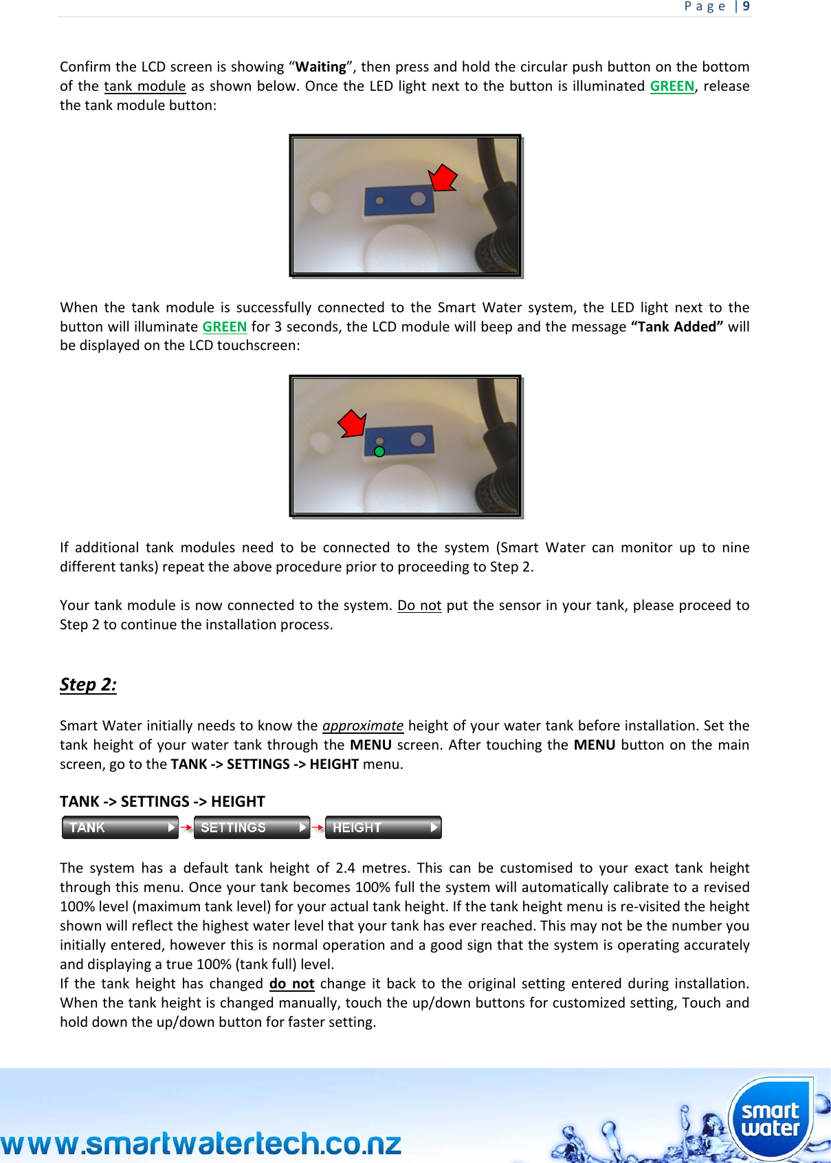 Page|9 ConfirmtheLCDscreenisshowing“Waiting”,thenpressandholdthecircularpushbuttononthebottomofthetankmoduleasshownbelow.OncetheLEDlightnexttothebuttonisilluminatedGREEN,releasethetankmodulebutton:WhenthetankmoduleissuccessfullyconnectedtotheSmartWatersystem,theLEDlightnexttothebuttonwillilluminateGREENfor3seconds,theLCDmodulewillbeepandthemessage“TankAdded”willbedisplayedontheLCDtouchscreen:Ifadditionaltankmodulesneedtobeconnectedtothesystem(SmartWatercanmonitoruptoninedifferenttanks)repeattheaboveprocedurepriortoproceedingtoStep2.Yourtankmoduleisnowconnectedtothesystem.Donotputthesensorinyourtank,pleaseproceedtoStep2tocontinuetheinstallationprocess.Step2:SmartWaterinitiallyneedstoknowtheapproximateheightofyourwatertankbeforeinstallation.SetthetankheightofyourwatertankthroughtheMENUscreen.AftertouchingtheMENUbuttononthemainscreen,gototheTANK‐&gt;SETTINGS‐&gt;HEIGHTmenu.TANK‐&gt;SETTINGS‐&gt;HEIGHTThesystemhasadefaulttankheightof2.4metres.Thiscanbecustomisedtoyourexacttankheightthroughthismenu.Onceyourtankbecomes100%fullthesystemwillautomaticallycalibratetoarevised100%level(maximumtanklevel)foryouractualtankheight.Ifthetankheightmenuisre‐visitedtheheightshownwillreflectthehighestwaterlevelthatyourtankhaseverreached.Thismaynotbethenumberyouinitiallyentered,howeverthisisnormaloperationandagoodsignthatthesystemisoperatingaccuratelyanddisplayingatrue100%(tankfull)level.Ifthetankheighthaschangeddonotchangeitbacktotheoriginalsettingenteredduringinstallation.Whenthetankheightischangedmanually,touchtheup/downbuttonsforcustomizedsetting,Touchandholddowntheup/downbuttonforfastersetting.
