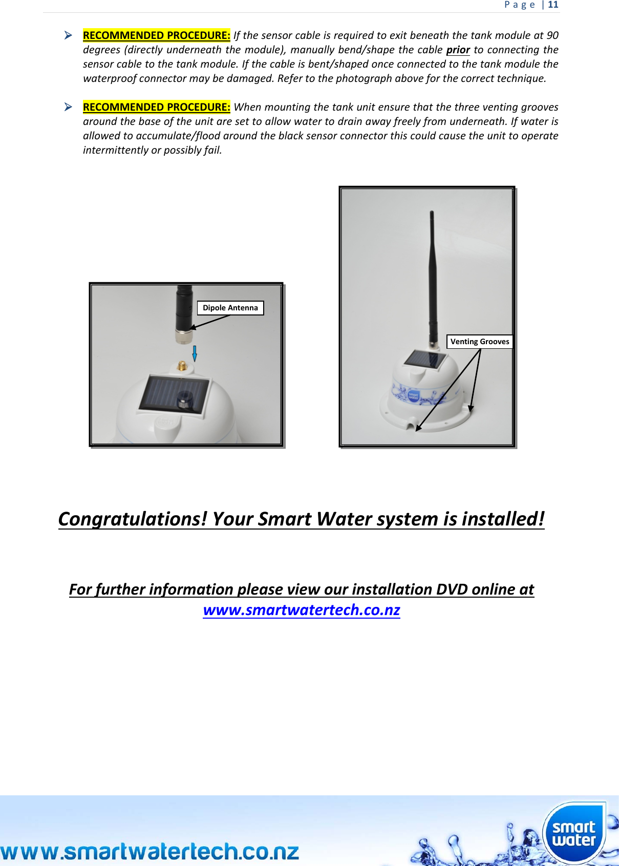Page|11  RECOMMENDEDPROCEDURE:Ifthesensorcableisrequiredtoexitbeneaththetankmoduleat90degrees(directlyunderneaththemodule),manuallybend/shapethecablepriortoconnectingthesensorcabletothetankmodule.Ifthecableisbent/shapedonceconnectedtothetankmodulethewaterproofconnectormaybedamaged.Refertothephotographaboveforthecorrecttechnique. RECOMMENDEDPROCEDURE:Whenmountingthetankunitensurethatthethreeventinggroovesaroundthebaseoftheunitaresettoallowwatertodrainawayfreelyfromunderneath.Ifwaterisallowedtoaccumulate/floodaroundtheblacksensorconnectorthiscouldcausetheunittooperateintermittentlyorpossiblyfail. Congratulations!YourSmartWatersystemisinstalled!ForfurtherinformationpleaseviewourinstallationDVDonlineatwww.smartwatertech.co.nzVentingGroovesDipoleAntenna