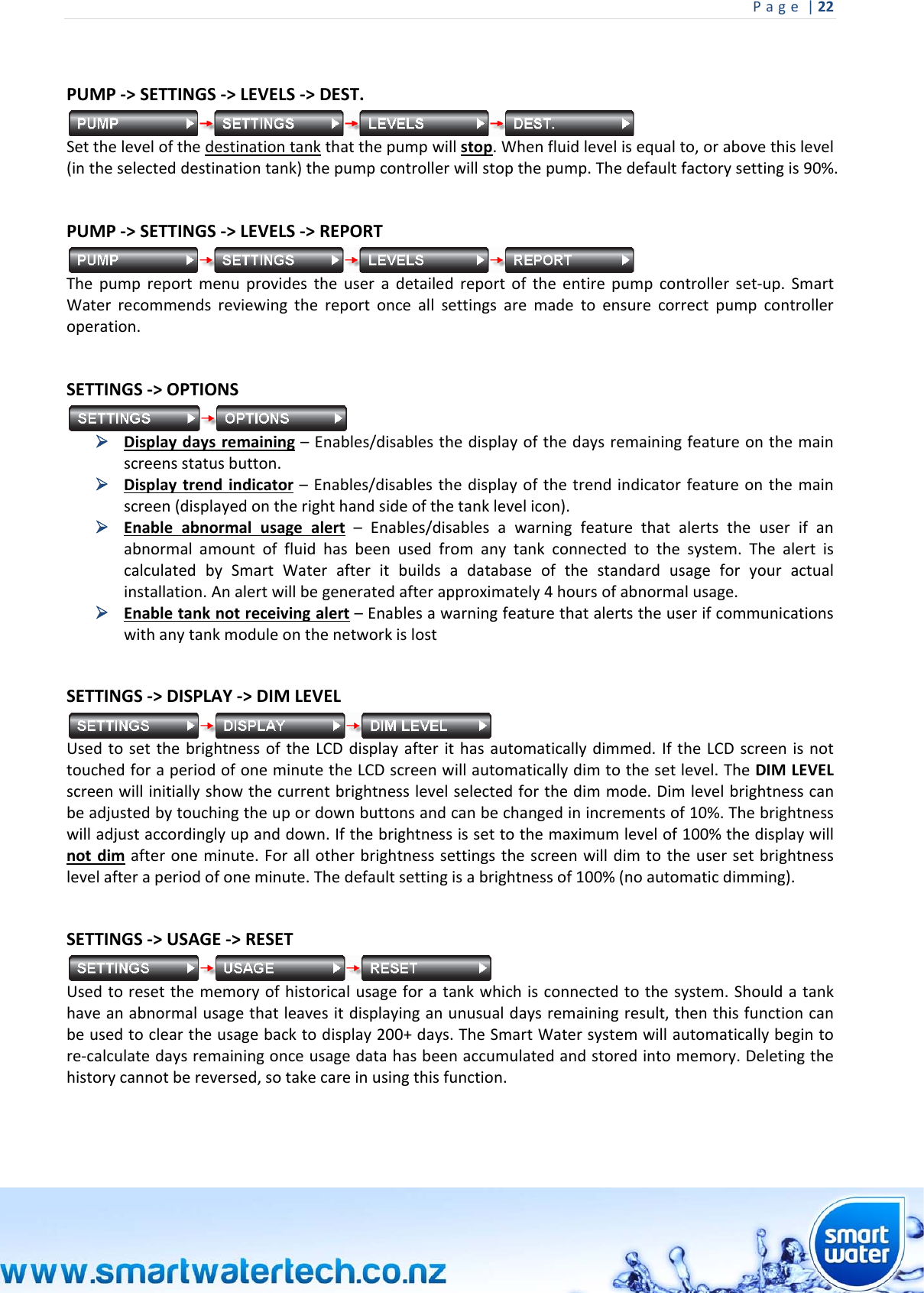 Page|22 PUMP‐&gt;SETTINGS‐&gt;LEVELS‐&gt;DEST.Setthelevelofthedestinationtankthatthepumpwillstop.Whenfluidlevelisequalto,orabovethislevel(intheselecteddestinationtank)thepumpcontrollerwillstopthepump.Thedefaultfactorysettingis90%.PUMP‐&gt;SETTINGS‐&gt;LEVELS‐&gt;REPORTThepumpreportmenuprovidestheuseradetailedreportoftheentirepumpcontrollerset‐up.SmartWaterrecommendsreviewingthereportonceallsettingsaremadetoensurecorrectpumpcontrolleroperation.SETTINGS‐&gt;OPTIONS Displaydaysremaining–Enables/disablesthedisplayofthedaysremainingfeatureonthemainscreensstatusbutton. Displaytrendindicator–Enables/disablesthedisplayofthetrendindicatorfeatureonthemainscreen(displayedontherighthandsideofthetanklevelicon). Enableabnormalusagealert–Enables/disablesawarningfeaturethatalertstheuserifanabnormalamountoffluidhasbeenusedfromanytankconnectedtothesystem.ThealertiscalculatedbySmartWaterafteritbuildsadatabaseofthestandardusageforyouractualinstallation.Analertwillbegeneratedafterapproximately4hoursofabnormalusage. Enabletanknotreceivingalert–Enablesawarningfeaturethatalertstheuserifcommunicationswithanytankmoduleonthenetworkislost SETTINGS‐&gt;DISPLAY‐&gt;DIMLEVELUsedtosetthebrightnessoftheLCDdisplayafterithasautomaticallydimmed.IftheLCDscreenisnottouchedforaperiodofoneminutetheLCDscreenwillautomaticallydimtothesetlevel.TheDIMLEVELscreenwillinitiallyshowthecurrentbrightnesslevelselectedforthedimmode.Dimlevelbrightnesscanbeadjustedbytouchingtheupordownbuttonsandcanbechangedinincrementsof10%.Thebrightnesswilladjustaccordinglyupanddown.Ifthebrightnessissettothemaximumlevelof100%thedisplaywillnotdimafteroneminute.Forallotherbrightnesssettingsthescreenwilldimtotheusersetbrightnesslevelafteraperiodofoneminute.Thedefaultsettingisabrightnessof100%(noautomaticdimming). SETTINGS‐&gt;USAGE‐&gt;RESETUsedtoresetthememoryofhistoricalusageforatankwhichisconnectedtothesystem.Shouldatankhaveanabnormalusagethatleavesitdisplayinganunusualdaysremainingresult,thenthisfunctioncanbeusedtocleartheusagebacktodisplay200+days.TheSmartWatersystemwillautomaticallybegintore‐calculatedaysremainingonceusagedatahasbeenaccumulatedandstoredintomemory.Deletingthehistorycannotbereversed,sotakecareinusingthisfunction.  