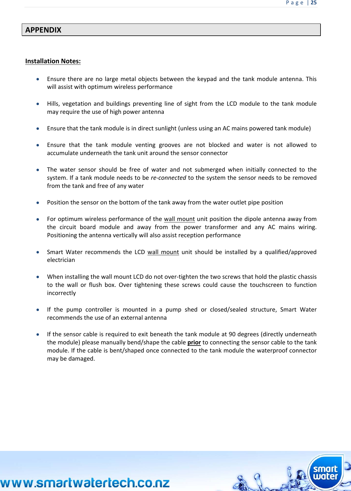 Page|25 APPENDIXInstallationNotes: Ensuretherearenolargemetalobjectsbetweenthekeypadandthetankmoduleantenna.Thiswillassistwithoptimumwirelessperformance Hills,vegetationandbuildingspreventinglineofsightfromtheLCDmoduletothetankmodulemayrequiretheuseofhighpowerantenna Ensurethatthetankmoduleisindirectsunlight(unlessusinganACmainspoweredtankmodule) Ensurethatthetankmoduleventinggroovesarenotblockedandwaterisnotallowedtoaccumulateunderneaththetankunitaroundthesensorconnector Thewatersensorshouldbefreeofwaterandnotsubmergedwheninitiallyconnectedtothesystem.Ifatankmoduleneedstobere‐connectedtothesystemthesensorneedstoberemovedfromthetankandfreeofanywater Positionthesensoronthebottomofthetankawayfromthewateroutletpipeposition ForoptimumwirelessperformanceofthewallmountunitpositionthedipoleantennaawayfromthecircuitboardmoduleandawayfromthepowertransformerandanyACmainswiring.Positioningtheantennaverticallywillalsoassistreceptionperformance SmartWaterrecommendstheLCDwallmountunitshouldbeinstalledbyaqualified/approvedelectrician WheninstallingthewallmountLCDdonotover‐tightenthetwoscrewsthatholdtheplasticchassistothewallorflushbox.Overtighteningthesescrewscouldcausethetouchscreentofunctionincorrectly Ifthepumpcontrollerismountedinapumpshedorclosed/sealedstructure,SmartWaterrecommendstheuseofanexternalantenna Ifthesensorcableisrequiredtoexitbeneaththetankmoduleat90degrees(directlyunderneaththemodule)pleasemanuallybend/shapethecablepriortoconnectingthesensorcabletothetankmodule.Ifthecableisbent/shapedonceconnectedtothetankmodulethewaterproofconnectormaybedamaged.