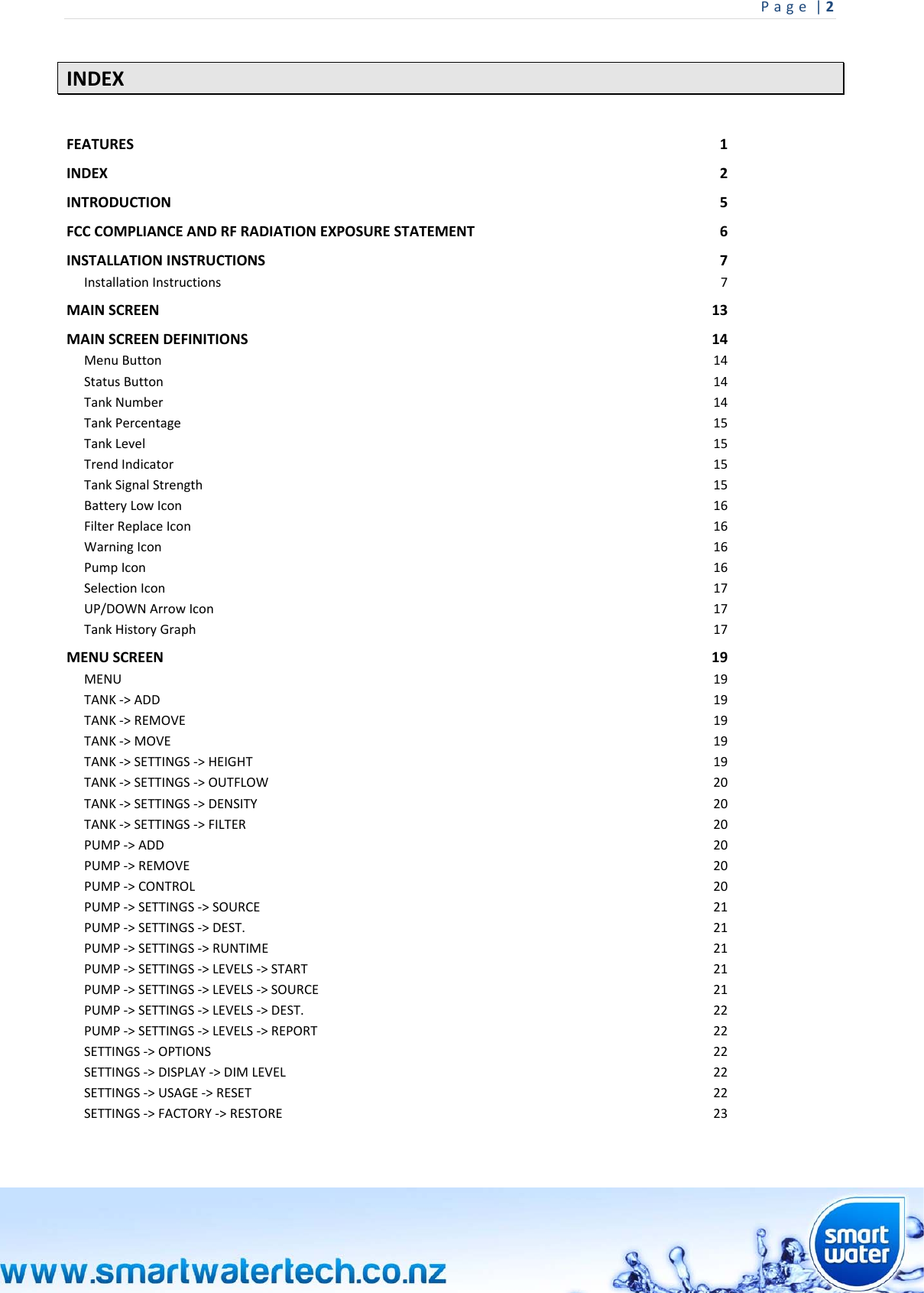 Page|2 INDEX FEATURES1INDEX2INTRODUCTION5FCCCOMPLIANCEANDRFRADIATIONEXPOSURESTATEMENT6INSTALLATIONINSTRUCTIONS7InstallationInstructions7MAINSCREEN13MAINSCREENDEFINITIONS14MenuButton14StatusButton14TankNumber14TankPercentage15TankLevel15TrendIndicator15TankSignalStrength15BatteryLowIcon16FilterReplaceIcon16WarningIcon16PumpIcon16SelectionIcon17UP/DOWNArrowIcon17TankHistoryGraph17MENUSCREEN19MENU19TANK‐&gt;ADD19TANK‐&gt;REMOVE19TANK‐&gt;MOVE19TANK‐&gt;SETTINGS‐&gt;HEIGHT19TANK‐&gt;SETTINGS‐&gt;OUTFLOW20TANK‐&gt;SETTINGS‐&gt;DENSITY20TANK‐&gt;SETTINGS‐&gt;FILTER20PUMP‐&gt;ADD20PUMP‐&gt;REMOVE20PUMP‐&gt;CONTROL20PUMP‐&gt;SETTINGS‐&gt;SOURCE21PUMP‐&gt;SETTINGS‐&gt;DEST.21PUMP‐&gt;SETTINGS‐&gt;RUNTIME21PUMP‐&gt;SETTINGS‐&gt;LEVELS‐&gt;START21PUMP‐&gt;SETTINGS‐&gt;LEVELS‐&gt;SOURCE21PUMP‐&gt;SETTINGS‐&gt;LEVELS‐&gt;DEST.22PUMP‐&gt;SETTINGS‐&gt;LEVELS‐&gt;REPORT22SETTINGS‐&gt;OPTIONS22SETTINGS‐&gt;DISPLAY‐&gt;DIMLEVEL22SETTINGS‐&gt;USAGE‐&gt;RESET22SETTINGS‐&gt;FACTORY‐&gt;RESTORE23