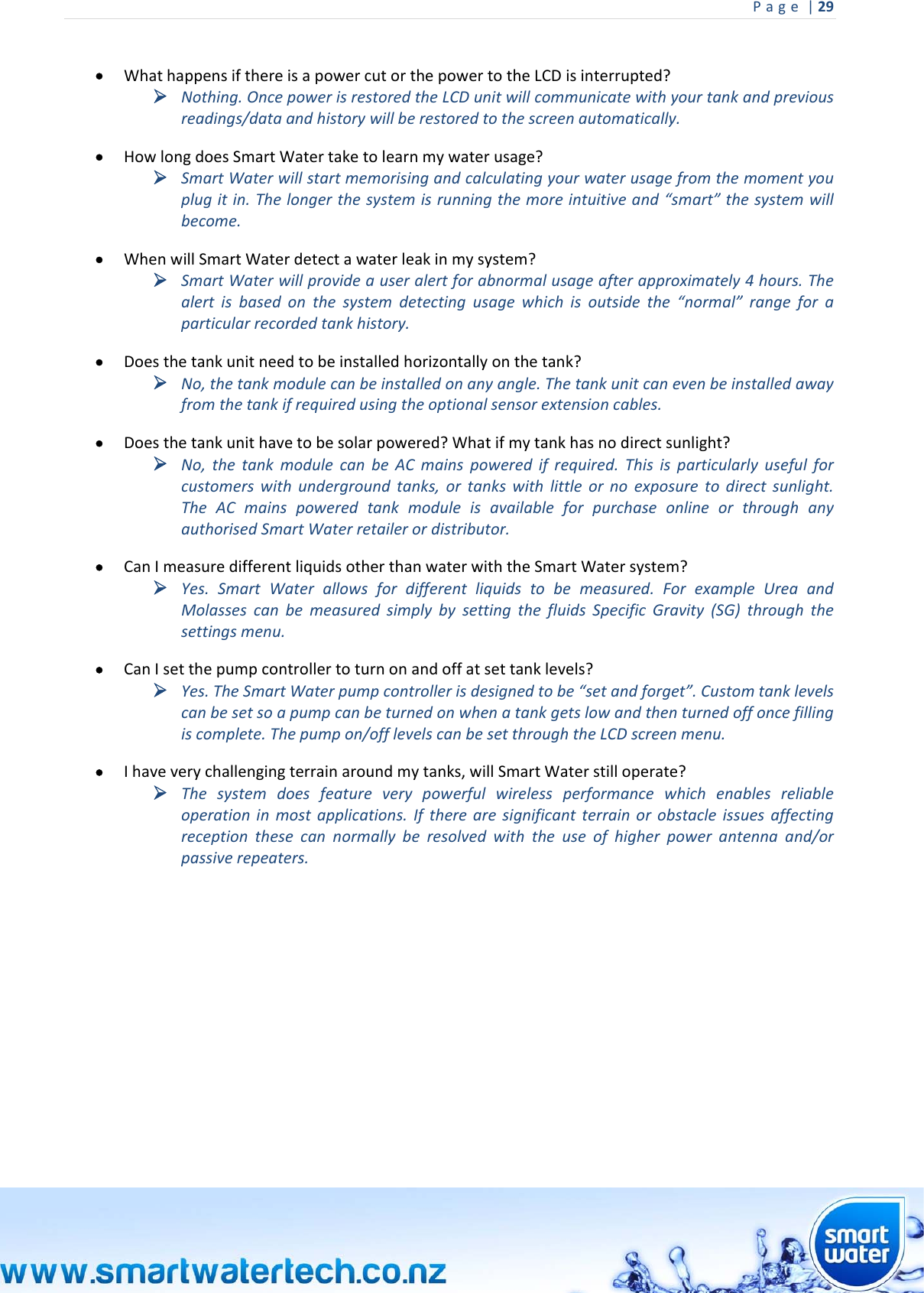 Page|29  WhathappensifthereisapowercutorthepowertotheLCDisinterrupted? Nothing.OncepowerisrestoredtheLCDunitwillcommunicatewithyourtankandpreviousreadings/dataandhistorywillberestoredtothescreenautomatically. HowlongdoesSmartWatertaketolearnmywaterusage? SmartWaterwillstartmemorisingandcalculatingyourwaterusagefromthemomentyouplugitin.Thelongerthesystemisrunningthemoreintuitiveand“smart”thesystemwillbecome. WhenwillSmartWaterdetectawaterleakinmysystem? SmartWaterwillprovideauseralertforabnormalusageafterapproximately4hours.Thealertisbasedonthesystemdetectingusagewhichisoutsidethe“normal”rangeforaparticularrecordedtankhistory. Doesthetankunitneedtobeinstalledhorizontallyonthetank? No,thetankmodulecanbeinstalledonanyangle.Thetankunitcanevenbeinstalledawayfromthetankifrequiredusingtheoptionalsensorextensioncables. Doesthetankunithavetobesolarpowered?Whatifmytankhasnodirectsunlight? No,thetankmodulecanbeACmainspoweredifrequired.Thisisparticularlyusefulforcustomerswithundergroundtanks,ortankswithlittleornoexposuretodirectsunlight.TheACmainspoweredtankmoduleisavailableforpurchaseonlineorthroughanyauthorisedSmartWaterretailerordistributor. CanImeasuredifferentliquidsotherthanwaterwiththeSmartWatersystem? Yes.SmartWaterallowsfordifferentliquidstobemeasured.ForexampleUreaandMolassescanbemeasuredsimplybysettingthefluidsSpecificGravity(SG)throughthesettingsmenu. CanIsetthepumpcontrollertoturnonandoffatsettanklevels? Yes.TheSmartWaterpumpcontrollerisdesignedtobe“setandforget”.Customtanklevelscanbesetsoapumpcanbeturnedonwhenatankgetslowandthenturnedoffoncefillingiscomplete.Thepumpon/offlevelscanbesetthroughtheLCDscreenmenu. Ihaveverychallengingterrainaroundmytanks,willSmartWaterstilloperate? Thesystemdoesfeatureverypowerfulwirelessperformancewhichenablesreliableoperationinmostapplications.Iftherearesignificantterrainorobstacleissuesaffectingreceptionthesecannormallyberesolvedwiththeuseofhigherpowerantennaand/orpassiverepeaters.