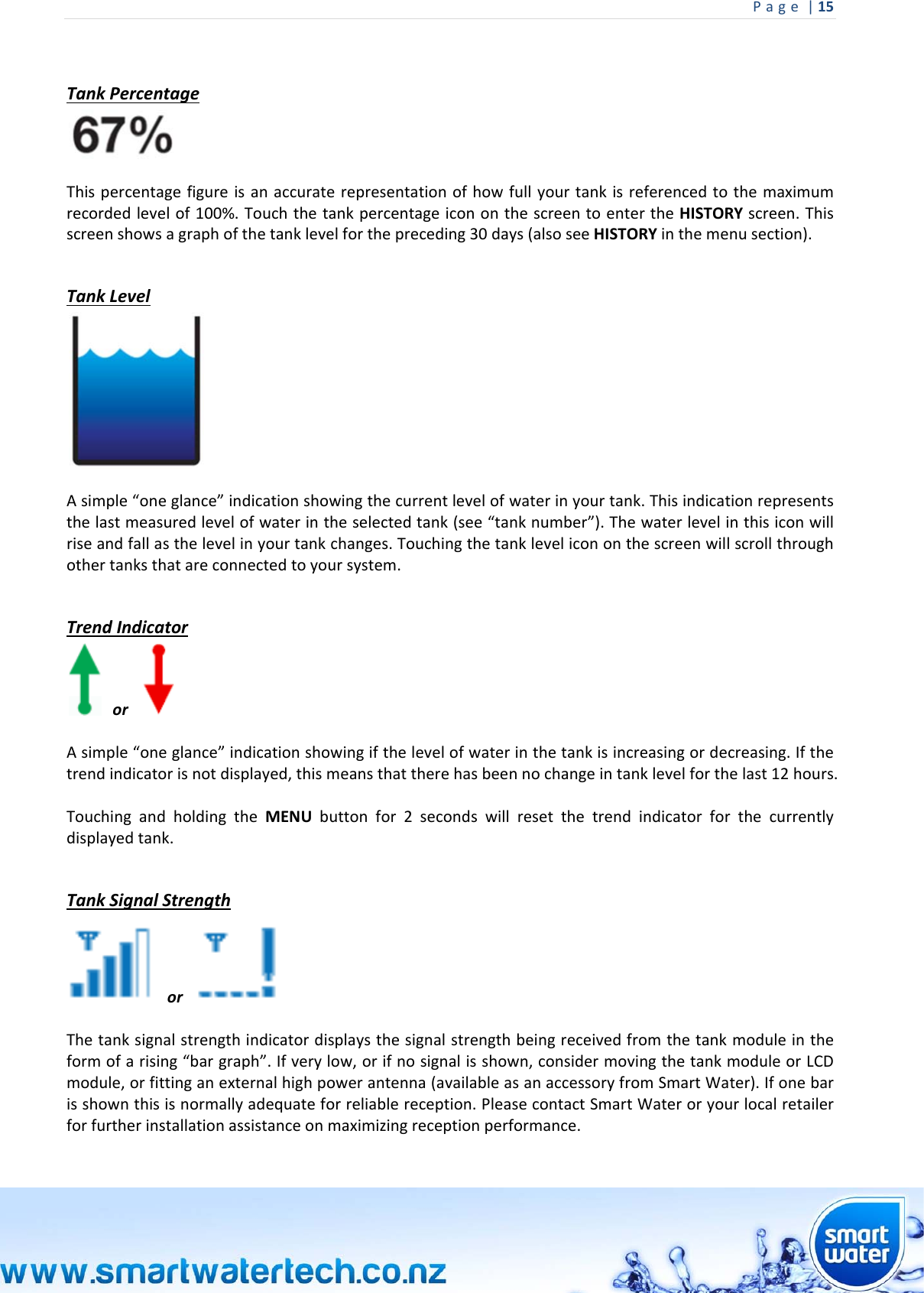 Page|15  TankPercentageThispercentagefigureisanaccuraterepresentationofhowfullyourtankisreferencedtothemaximumrecordedlevelof100%.TouchthetankpercentageicononthescreentoentertheHISTORYscreen.Thisscreenshowsagraphofthetanklevelforthepreceding30days(alsoseeHISTORYinthemenusection). TankLevelAsimple“oneglance”indicationshowingthecurrentlevelofwaterinyourtank.Thisindicationrepresentsthelastmeasuredlevelofwaterintheselectedtank(see“tanknumber”).Thewaterlevelinthisiconwillriseandfallasthelevelinyourtankchanges.Touchingthetanklevelicononthescreenwillscrollthroughothertanksthatareconnectedtoyoursystem. TrendIndicatoror Asimple“oneglance”indicationshowingifthelevelofwaterinthetankisincreasingordecreasing.Ifthetrendindicatorisnotdisplayed,thismeansthattherehasbeennochangeintanklevelforthelast12hours.TouchingandholdingtheMENUbuttonfor2secondswillresetthetrendindicatorforthecurrentlydisplayedtank. TankSignalStrengthor Thetanksignalstrengthindicatordisplaysthesignalstrengthbeingreceivedfromthetankmoduleintheformofarising“bargraph”.Ifverylow,orifnosignalisshown,considermovingthetankmoduleorLCDmodule,orfittinganexternalhighpowerantenna(availableasanaccessoryfromSmartWater).Ifonebarisshownthisisnormallyadequateforreliablereception.PleasecontactSmartWateroryourlocalretailerforfurtherinstallationassistanceonmaximizingreceptionperformance. 