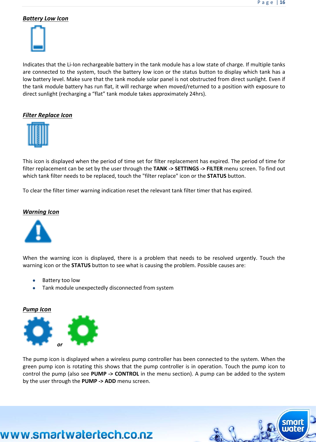 Page|16 BatteryLowIconIndicatesthattheLi‐Ionrechargeablebatteryinthetankmodulehasalowstateofcharge.Ifmultipletanksareconnectedtothesystem,touchthebatterylowiconorthestatusbuttontodisplaywhichtankhasalowbatterylevel.Makesurethatthetankmodulesolarpanelisnotobstructedfromdirectsunlight.Evenifthetankmodulebatteryhasrunflat,itwillrechargewhenmoved/returnedtoapositionwithexposuretodirectsunlight(recharginga“flat”tankmoduletakesapproximately24hrs). FilterReplaceIconThisiconisdisplayedwhentheperiodoftimesetforfilterreplacementhasexpired.TheperiodoftimeforfilterreplacementcanbesetbytheuserthroughtheTANK‐&gt;SETTINGS‐&gt;FILTERmenuscreen.Tofindoutwhichtankfilterneedstobereplaced,touchthe&quot;filterreplace&quot;iconortheSTATUSbutton.Toclearthefiltertimerwarningindicationresettherelevanttankfiltertimerthathasexpired. WarningIconWhenthewarningiconisdisplayed,thereisaproblemthatneedstoberesolvedurgently.TouchthewarningiconortheSTATUSbuttontoseewhatiscausingtheproblem.Possiblecausesare: Batterytoolow TankmoduleunexpectedlydisconnectedfromsystemPumpIconor Thepumpiconisdisplayedwhenawirelesspumpcontrollerhasbeenconnectedtothesystem.Whenthegreenpumpiconisrotatingthisshowsthatthepumpcontrollerisinoperation.Touchthepumpicontocontrolthepump(alsoseePUMP‐&gt;CONTROLinthemenusection).ApumpcanbeaddedtothesystembytheuserthroughthePUMP‐&gt;ADDmenuscreen.