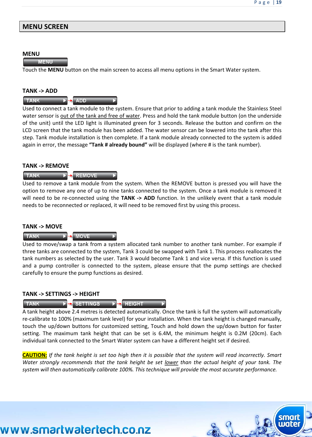 Page|19 MENUSCREENMENUTouchtheMENUbuttononthemainscreentoaccessallmenuoptionsintheSmartWatersystem. TANK‐&gt;ADDUsedtoconnectatankmoduletothesystem.EnsurethatpriortoaddingatankmoduletheStainlessSteelwatersensorisoutofthetankandfreeofwater.Pressandholdthetankmodulebutton(ontheundersideoftheunit)untiltheLEDlightisilluminatedgreenfor3seconds.ReleasethebuttonandconfirmontheLCDscreenthatthetankmodulehasbeenadded.Thewatersensorcanbeloweredintothetankafterthisstep.Tankmoduleinstallationisthencomplete.Ifatankmodulealreadyconnectedtothesystemisaddedagaininerror,themessage“Tank#alreadybound”willbedisplayed(where#isthetanknumber). TANK‐&gt;REMOVEUsedtoremoveatankmodulefromthesystem.WhentheREMOVEbuttonispressedyouwillhavetheoptiontoremoveanyoneofuptoninetanksconnectedtothesystem.Onceatankmoduleisremoveditwillneedtobere‐connectedusingtheTANK‐&gt;ADDfunction.Intheunlikelyeventthatatankmoduleneedstobereconnectedorreplaced,itwillneedtoberemovedfirstbyusingthisprocess.TANK‐&gt;MOVEUsedtomove/swapatankfromasystemallocatedtanknumbertoanothertanknumber.Forexampleifthreetanksareconnectedtothesystem,Tank3couldbeswappedwithTank1.Thisprocessreallocatesthetanknumbersasselectedbytheuser.Tank3wouldbecomeTank1andviceversa.Ifthisfunctionisusedandapumpcontrollerisconnectedtothesystem,pleaseensurethatthepumpsettingsarecheckedcarefullytoensurethepumpfunctionsasdesired. TANK‐&gt;SETTINGS‐&gt;HEIGHTAtankheightabove2.4metresisdetectedautomatically.Oncethetankisfullthesystemwillautomaticallyre‐calibrateto100%(maximumtanklevel)foryourinstallation.Whenthetankheightischangedmanually,touchtheup/downbuttonsforcustomizedsetting,Touchandholddowntheup/downbuttonforfastersetting.Themaximumtankheightthatcanbesetis6.4M,theminimumheightis0.2M(20cm).EachindividualtankconnectedtotheSmartWatersystemcanhaveadifferentheightsetifdesired.CAUTION:Ifthetankheightissettoohighthenitispossiblethatthesystemwillreadincorrectly.SmartWaterstronglyrecommendsthatthetankheightbesetlowerthantheactualheightofyourtank.Thesystemwillthenautomaticallycalibrate100%.Thistechniquewillprovidethemostaccurateperformance.