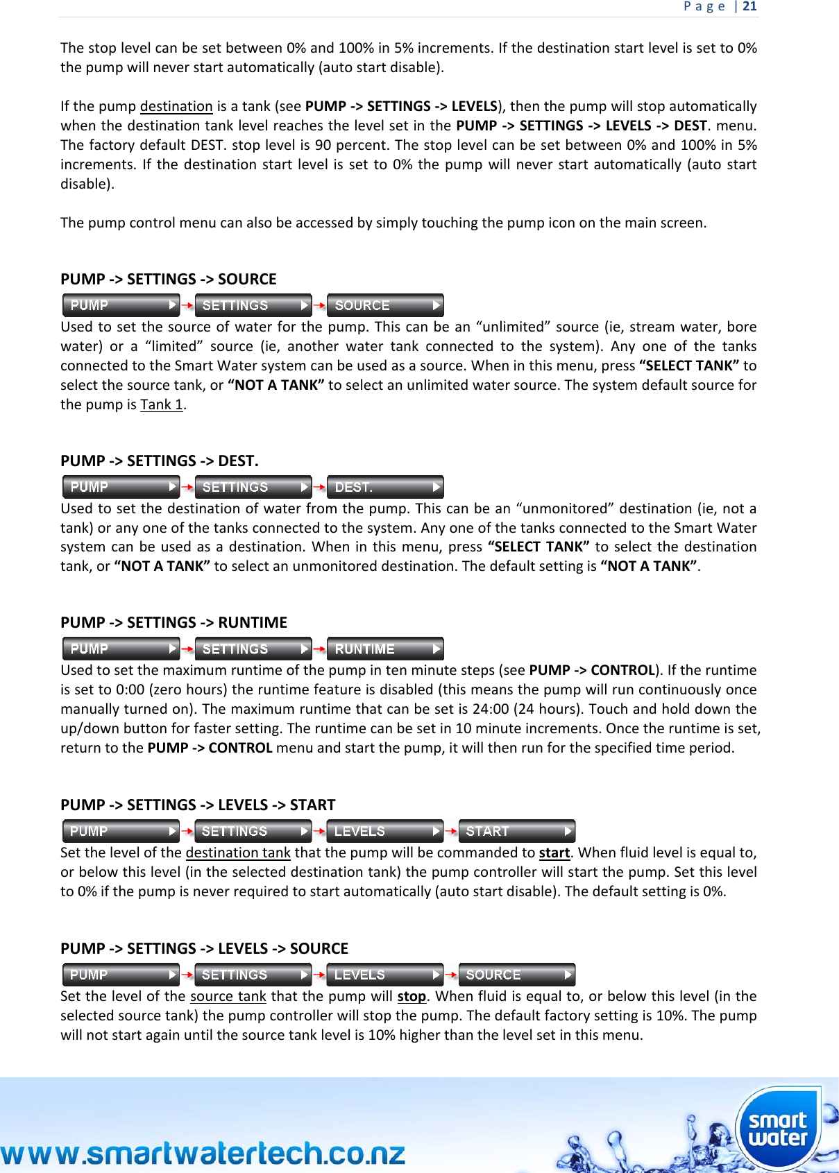Page|21 Thestoplevelcanbesetbetween0%and100%in5%increments.Ifthedestinationstartlevelissetto0%thepumpwillneverstartautomatically(autostartdisable).Ifthepumpdestinationisatank(seePUMP‐&gt;SETTINGS‐&gt;LEVELS),thenthepumpwillstopautomaticallywhenthedestinationtanklevelreachesthelevelsetinthePUMP‐&gt;SETTINGS‐&gt;LEVELS‐&gt;DEST.menu.ThefactorydefaultDEST.stoplevelis90percent.Thestoplevelcanbesetbetween0%and100%in5%increments.Ifthedestinationstartlevelissetto0%thepumpwillneverstartautomatically(autostartdisable).Thepumpcontrolmenucanalsobeaccessedbysimplytouchingthepumpicononthemainscreen. PUMP‐&gt;SETTINGS‐&gt;SOURCEUsedtosetthesourceofwaterforthepump.Thiscanbean“unlimited”source(ie,streamwater,borewater)ora“limited”source(ie,anotherwatertankconnectedtothesystem).AnyoneofthetanksconnectedtotheSmartWatersystemcanbeusedasasource.Wheninthismenu,press“SELECTTANK”toselectthesourcetank,or“NOTATANK”toselectanunlimitedwatersource.ThesystemdefaultsourceforthepumpisTank1. PUMP‐&gt;SETTINGS‐&gt;DEST.Usedtosetthedestinationofwaterfromthepump.Thiscanbean“unmonitored”destination(ie,notatank)oranyoneofthetanksconnectedtothesystem.AnyoneofthetanksconnectedtotheSmartWatersystemcanbeusedasadestination.Wheninthismenu,press“SELECTTANK”toselectthedestinationtank,or“NOTATANK”toselectanunmonitoreddestination.Thedefaultsettingis“NOTATANK”. PUMP‐&gt;SETTINGS‐&gt;RUNTIMEUsedtosetthemaximumruntimeofthepumpintenminutesteps(seePUMP‐&gt;CONTROL).Iftheruntimeissetto0:00(zerohours)theruntimefeatureisdisabled(thismeansthepumpwillruncontinuouslyoncemanuallyturnedon).Themaximumruntimethatcanbesetis24:00(24hours).Touchandholddowntheup/downbuttonforfastersetting.Theruntimecanbesetin10minuteincrements.Oncetheruntimeisset,returntothePUMP‐&gt;CONTROLmenuandstartthepump,itwillthenrunforthespecifiedtimeperiod.PUMP‐&gt;SETTINGS‐&gt;LEVELS‐&gt;STARTSetthelevelofthedestinationtankthatthepumpwillbecommandedtostart.Whenfluidlevelisequalto,orbelowthislevel(intheselecteddestinationtank)thepumpcontrollerwillstartthepump.Setthislevelto0%ifthepumpisneverrequiredtostartautomatically(autostartdisable).Thedefaultsettingis0%.PUMP‐&gt;SETTINGS‐&gt;LEVELS‐&gt;SOURCESetthelevelofthesourcetankthatthepumpwillstop.Whenfluidisequalto,orbelowthislevel(intheselectedsourcetank)thepumpcontrollerwillstopthepump.Thedefaultfactorysettingis10%.Thepumpwillnotstartagainuntilthesourcetanklevelis10%higherthanthelevelsetinthismenu.