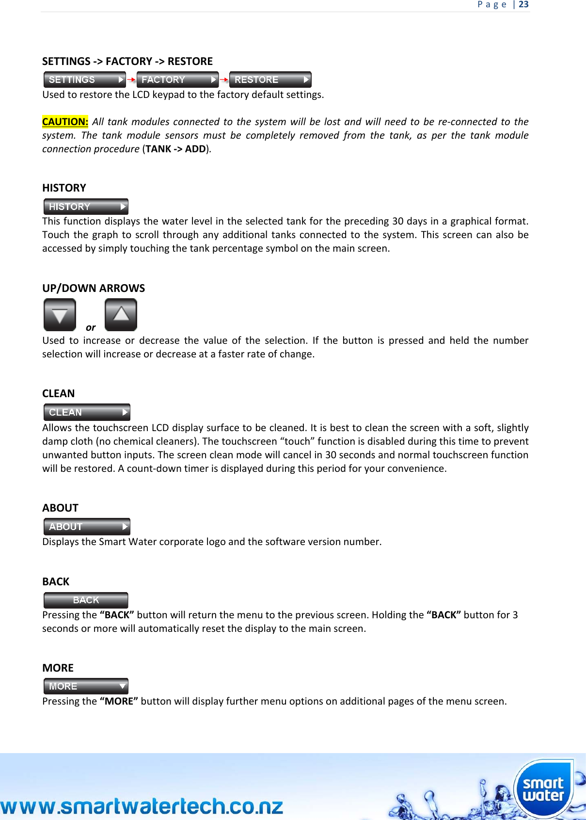 Page|23 SETTINGS‐&gt;FACTORY‐&gt;RESTOREUsedtorestoretheLCDkeypadtothefactorydefaultsettings.CAUTION:Alltankmodulesconnectedtothesystemwillbelostandwillneedtobere‐connectedtothesystem.Thetankmodulesensorsmustbecompletelyremovedfromthetank,asperthetankmoduleconnectionprocedure(TANK‐&gt;ADD). HISTORYThisfunctiondisplaysthewaterlevelintheselectedtankforthepreceding30daysinagraphicalformat.Touchthegraphtoscrollthroughanyadditionaltanksconnectedtothesystem.Thisscreencanalsobeaccessedbysimplytouchingthetankpercentagesymbolonthemainscreen.UP/DOWNARROWSor Usedtoincreaseordecreasethevalueoftheselection.Ifthebuttonispressedandheldthenumberselectionwillincreaseordecreaseatafasterrateofchange. CLEANAllowsthetouchscreenLCDdisplaysurfacetobecleaned.Itisbesttocleanthescreenwithasoft,slightlydampcloth(nochemicalcleaners).Thetouchscreen“touch”functionisdisabledduringthistimetopreventunwantedbuttoninputs.Thescreencleanmodewillcancelin30secondsandnormaltouchscreenfunctionwillberestored.Acount‐downtimerisdisplayedduringthisperiodforyourconvenience. ABOUTDisplaystheSmartWatercorporatelogoandthesoftwareversionnumber.BACK Pressingthe“BACK”buttonwillreturnthemenutothepreviousscreen.Holdingthe“BACK”buttonfor3secondsormorewillautomaticallyresetthedisplaytothemainscreen. MORE Pressingthe“MORE”buttonwilldisplayfurthermenuoptionsonadditionalpagesofthemenuscreen. 