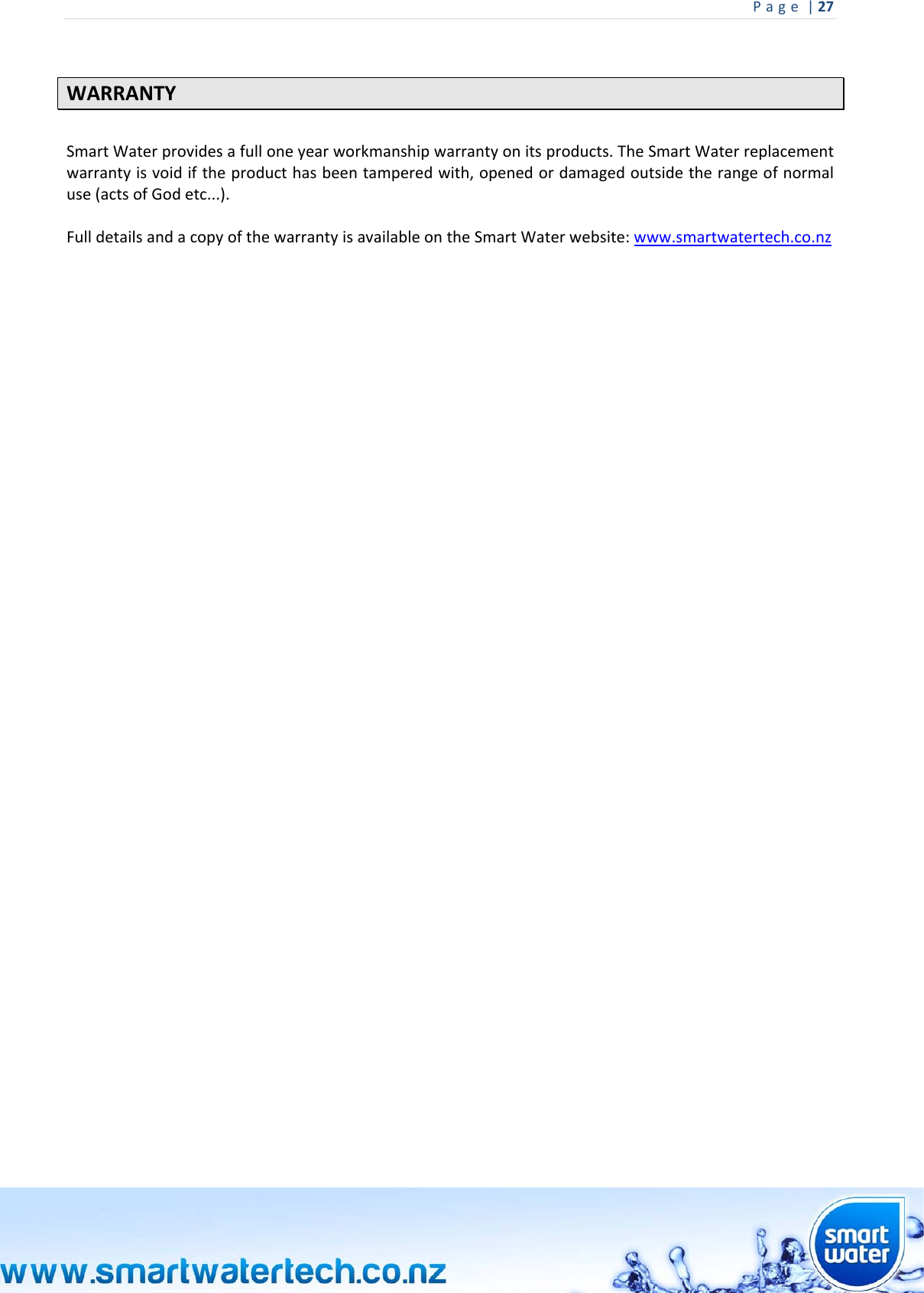 Page|27  WARRANTYSmartWaterprovidesafulloneyearworkmanshipwarrantyonitsproducts.TheSmartWaterreplacementwarrantyisvoidiftheproducthasbeentamperedwith,openedordamagedoutsidetherangeofnormaluse(actsofGodetc...).FulldetailsandacopyofthewarrantyisavailableontheSmartWaterwebsite:www.smartwatertech.co.nz