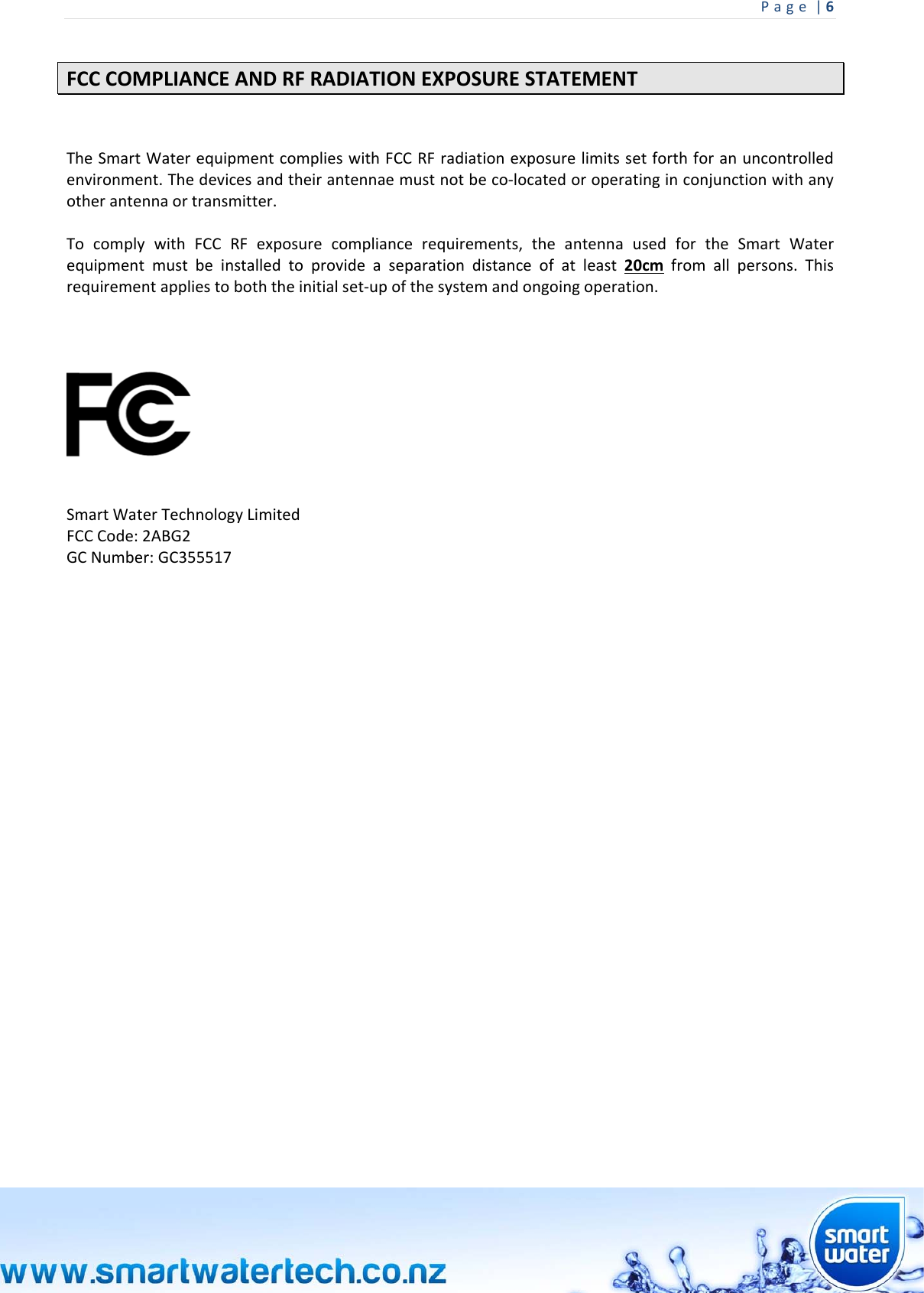 Page|6 FCCCOMPLIANCEANDRFRADIATIONEXPOSURESTATEMENTTheSmartWaterequipmentcomplieswithFCCRFradiationexposurelimitssetforthforanuncontrolledenvironment.Thedevicesandtheirantennaemustnotbeco‐locatedoroperatinginconjunctionwithanyotherantennaortransmitter.TocomplywithFCCRFexposurecompliancerequirements,theantennausedfortheSmartWaterequipmentmustbeinstalledtoprovideaseparationdistanceofatleast20cmfromallpersons.Thisrequirementappliestoboththeinitialset‐upofthesystemandongoingoperation.SmartWaterTechnologyLimitedFCCCode:2ABG2GCNumber:GC355517