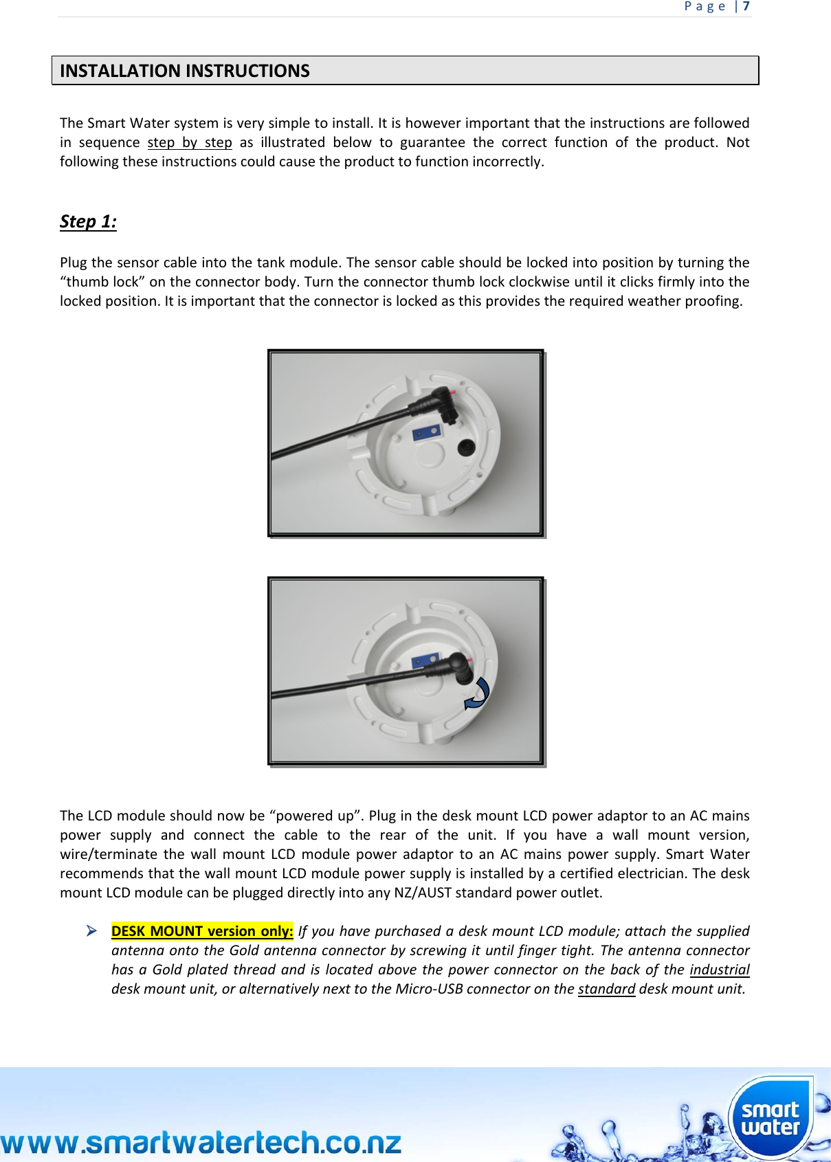 Page|7 INSTALLATIONINSTRUCTIONSTheSmartWatersystemisverysimpletoinstall.Itishoweverimportantthattheinstructionsarefollowedinsequencestepbystepasillustratedbelowtoguaranteethecorrectfunctionoftheproduct.Notfollowingtheseinstructionscouldcausetheproducttofunctionincorrectly.Step1:Plugthesensorcableintothetankmodule.Thesensorcableshouldbelockedintopositionbyturningthe“thumblock”ontheconnectorbody.Turntheconnectorthumblockclockwiseuntilitclicksfirmlyintothelockedposition.Itisimportantthattheconnectorislockedasthisprovidestherequiredweatherproofing.TheLCDmoduleshouldnowbe“poweredup”.PluginthedeskmountLCDpoweradaptortoanACmainspowersupplyandconnectthecabletotherearoftheunit.Ifyouhaveawallmountversion,wire/terminatethewallmountLCDmodulepoweradaptortoanACmainspowersupply.SmartWaterrecommendsthatthewallmountLCDmodulepowersupplyisinstalledbyacertifiedelectrician.ThedeskmountLCDmodulecanbepluggeddirectlyintoanyNZ/AUSTstandardpoweroutlet. DESKMOUNTversiononly:IfyouhavepurchasedadeskmountLCDmodule;attachthesuppliedantennaontotheGoldantennaconnectorbyscrewingituntilfingertight.TheantennaconnectorhasaGoldplatedthreadandislocatedabovethepowerconnectoronthebackoftheindustrialdeskmountunit,oralternativelynexttotheMicro‐USBconnectoronthestandarddeskmountunit.