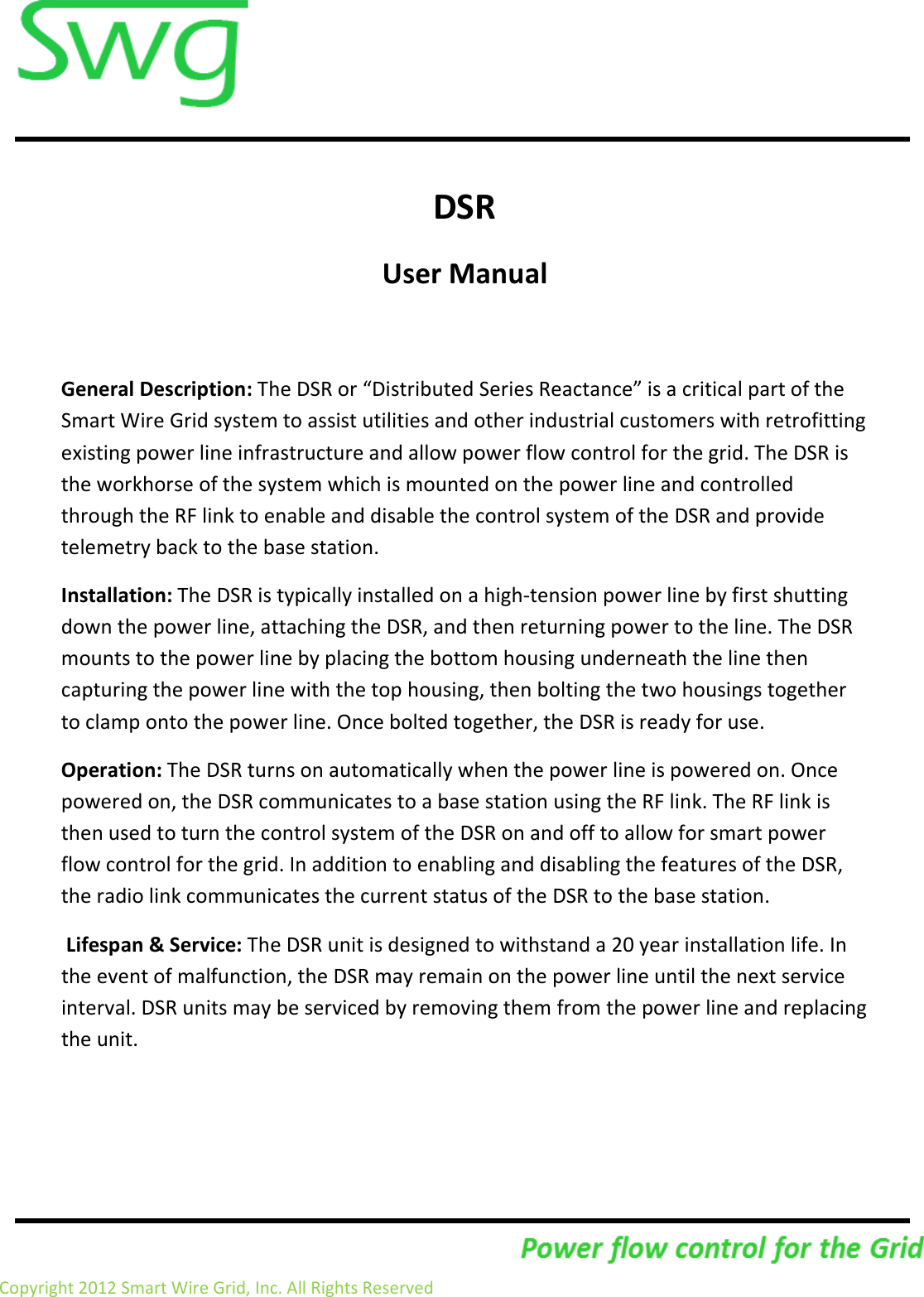                     Copyright 2012 Smart Wire Grid, Inc. All Rights Reserved                  DSR  User Manual  General Description: The DSR or &ldquo;Distributed Series Reactance&rdquo; is a critical part of the Smart Wire Grid system to assist utilities and other industrial customers with retrofitting existing power line infrastructure and allow power flow control for the grid. The DSR is the workhorse of the system which is mounted on the power line and controlled through the RF link to enable and disable the control system of the DSR and provide telemetry back to the base station. Installation: The DSR is typically installed on a high-tension power line by first shutting down the power line, attaching the DSR, and then returning power to the line. The DSR mounts to the power line by placing the bottom housing underneath the line then capturing the power line with the top housing, then bolting the two housings together to clamp onto the power line. Once bolted together, the DSR is ready for use.  Operation: The DSR turns on automatically when the power line is powered on. Once powered on, the DSR communicates to a base station using the RF link. The RF link is then used to turn the control system of the DSR on and off to allow for smart power flow control for the grid. In addition to enabling and disabling the features of the DSR, the radio link communicates the current status of the DSR to the base station.  Lifespan &amp; Service: The DSR unit is designed to withstand a 20 year installation life. In the event of malfunction, the DSR may remain on the power line until the next service interval. DSR units may be serviced by removing them from the power line and replacing the unit.    