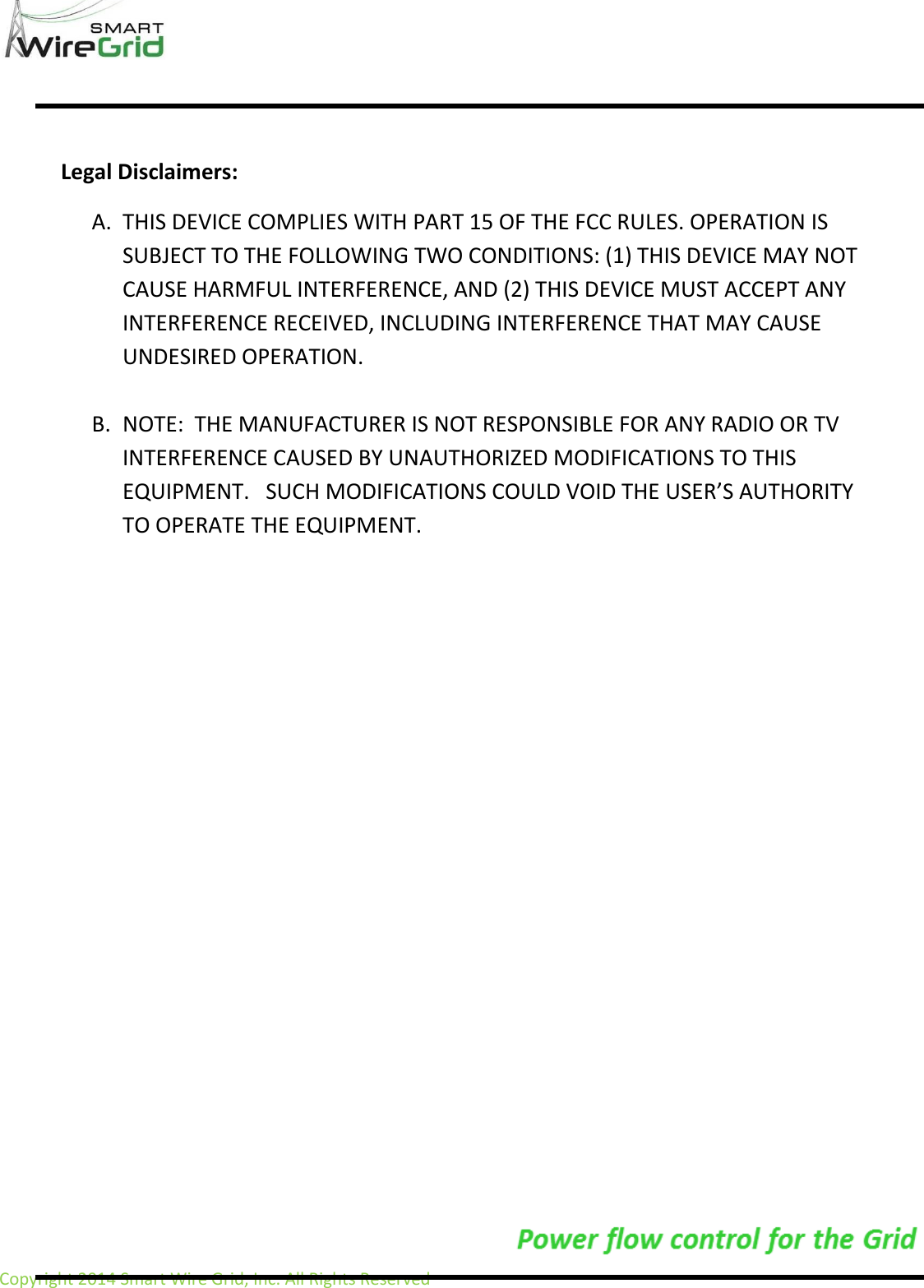                     Copyright 2014 Smart Wire Grid, Inc. All Rights Reserved                   Legal Disclaimers: A. THIS DEVICE COMPLIES WITH PART 15 OF THE FCC RULES. OPERATION IS SUBJECT TO THE FOLLOWING TWO CONDITIONS: (1) THIS DEVICE MAY NOT CAUSE HARMFUL INTERFERENCE, AND (2) THIS DEVICE MUST ACCEPT ANY INTERFERENCE RECEIVED, INCLUDING INTERFERENCE THAT MAY CAUSE UNDESIRED OPERATION.  B. NOTE:  THE MANUFACTURER IS NOT RESPONSIBLE FOR ANY RADIO OR TV INTERFERENCE CAUSED BY UNAUTHORIZED MODIFICATIONS TO THIS EQUIPMENT.   SUCH MODIFICATIONS COULD VOID THE USER&rsquo;S AUTHORITY TO OPERATE THE EQUIPMENT.    