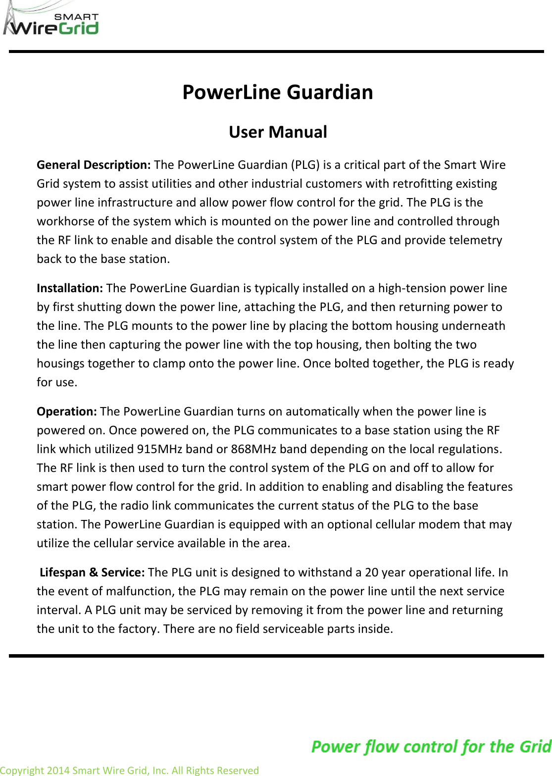                     Copyright 2014 Smart Wire Grid, Inc. All Rights Reserved                  PowerLine Guardian  User Manual General Description: The PowerLine Guardian (PLG) is a critical part of the Smart Wire Grid system to assist utilities and other industrial customers with retrofitting existing power line infrastructure and allow power flow control for the grid. The PLG is the workhorse of the system which is mounted on the power line and controlled through the RF link to enable and disable the control system of the PLG and provide telemetry back to the base station. Installation: The PowerLine Guardian is typically installed on a high-tension power line by first shutting down the power line, attaching the PLG, and then returning power to the line. The PLG mounts to the power line by placing the bottom housing underneath the line then capturing the power line with the top housing, then bolting the two housings together to clamp onto the power line. Once bolted together, the PLG is ready for use.  Operation: The PowerLine Guardian turns on automatically when the power line is powered on. Once powered on, the PLG communicates to a base station using the RF link which utilized 915MHz band or 868MHz band depending on the local regulations. The RF link is then used to turn the control system of the PLG on and off to allow for smart power flow control for the grid. In addition to enabling and disabling the features of the PLG, the radio link communicates the current status of the PLG to the base station. The PowerLine Guardian is equipped with an optional cellular modem that may utilize the cellular service available in the area.  Lifespan &amp; Service: The PLG unit is designed to withstand a 20 year operational life. In the event of malfunction, the PLG may remain on the power line until the next service interval. A PLG unit may be serviced by removing it from the power line and returning the unit to the factory. There are no field serviceable parts inside.  