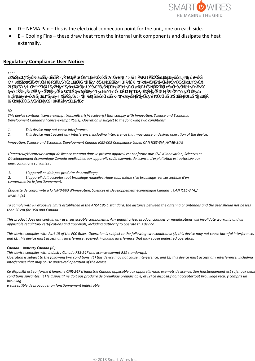 &copy;2018SmartWiresInc.D&ndash;NEMAPad&ndash;thisistheelectricalconnectionpointfortheunit,oneoneachside.E&ndash;CoolingFins&ndash;thesedrawheatfromtheinternalunitcomponentsanddissipatetheheatexternally.Regulatory Compliance User Notice:L&rsquo;&eacute;metteur/r&eacute;cepteur exempt de licence contenu dans le pr&eacute;sent appareil est conforme aux CNR d&rsquo;Innovation, Sciences et D&eacute;veloppement &eacute;conomique Canada applicables aux appareils radio exempts de licence. L&rsquo;exploitation est autoris&eacute;e aux deux conditions suivantes :1.  L&rsquo;appareil ne doit pas produire de brouillage;2.  L&rsquo;appareil doit accepter tout brouillage radio&eacute;lectrique subi, m&ecirc;me si le brouillage  est susceptible d&rsquo;encompromettre le fonctionnement.&Eacute;tiquette de conformit&eacute; &agrave; la NMB-003 d&rsquo;Innovation, Sciences et D&eacute;veloppement &eacute;conomique Canada  : CAN ICES-3 (A)/NMB-3 (A)FCC:dŚŝƐĞƋƵŝƉŵĞŶƚŚĂƐďĞĞŶƚĞƐƚĞĚĂŶĚĨŽƵŶĚƚŽĐŽŵƉůǇǁŝƚŚƚŚĞůŝŵŝƚƐĨŽƌĂůĂƐƐ ĚŝŐŝƚĂůĚĞǀŝĐĞ͕ƉƵƌƐƵĂŶƚƚŽƉĂƌƚϭϱŽĨƚŚĞ&amp;ZƵůĞƐ͘dŚĞƐĞůŝŵŝƚƐĂƌĞĚĞƐŝŐŶĞĚƚŽƉƌŽǀŝĚĞ ƌĞĂƐŽŶĂďůĞƉƌŽƚĞĐƚŝŽŶĂŐĂŝŶƐƚŚĂƌŵĨƵůŝŶƚĞƌĨĞƌĞŶĐĞǁŚĞŶƚŚĞĞƋƵŝƉŵĞŶƚŝƐŽƉĞƌĂƚĞĚŝŶĂ ĐŽŵŵĞƌĐŝĂůĞŶǀŝƌŽŶŵĞŶƚ͘dŚŝƐĞƋƵŝƉŵĞŶƚŐĞŶĞƌĂƚĞƐ͕ƵƐĞƐ͕ĂŶĚĐĂŶƌĂĚŝĂƚĞƌĂĚŝŽĨƌĞƋƵĞŶĐǇ ĞŶĞƌŐǇĂŶĚ͕ŝĨŶŽƚŝŶƐƚĂůůĞĚĂŶĚƵƐĞĚŝŶĂĐĐŽƌĚĂŶĐĞǁŝƚŚƚŚĞŝŶƐƚƌƵĐƚŝŽŶŵĂŶƵĂů͕ŵĂǇĐĂƵƐĞ ŚĂƌŵĨƵůŝŶƚĞƌĨĞƌĞŶĐĞƚŽƌĂĚŝŽĐŽŵŵƵŶŝĐĂƚŝŽŶƐ͘KƉĞƌĂƚŝŽŶŽĨƚŚŝƐĞƋƵŝƉŵĞŶƚŝŶĂƌĞƐŝĚĞŶƚŝĂů ĂƌĞĂŝƐůŝŬĞůǇƚŽĐĂƵƐĞŚĂƌŵĨƵůŝŶƚĞƌĨĞƌĞŶĐĞŝŶǁŚŝĐŚĐĂƐĞƚŚĞƵƐĞƌǁŝůůďĞƌĞƋƵŝƌĞĚƚŽĐŽƌƌĞĐƚ ƚŚĞŝŶƚĞƌĨĞƌĞŶĐĞĂƚŚŝƐŽǁŶĞǆƉĞŶƐĞ͘ IC: This device contains licence-exempt transmitter(s)/receiver(s) that comply with Innovation, Science and Economic Development Canada&rsquo;s licence-exempt RSS(s). Operation is subject to the following two conditions: 1.  This device may not cause interference.2.  This device must accept any interference, including interference that may cause undesired operation of the device.Innovation, Science and Economic Development Canada ICES-003 Compliance Label: CAN ICES-3(A)/NMB-3(A)To comply with RF exposure limits established in the ANSI C95.1 standard, the distance between the antenna or antennas and the user should not be less than 20 cm for USA and CanadaThis product does not contain any user serviceable components. Any unauthorized product changes or modifications will invalidate warranty and all applicable regulatory certifications and approvals, including authority to operate this device. This device complies with Part 15 of the FCC Rules. Operation is subject to the following two conditions: (1) this device may not cause harmful interference, and (2) this device must accept any interference received, including interference that may cause undesired operation. Canada &ndash; Industry Canada (IC)This device complies with Industry Canada RSS-247 and license-exempt RSS standard(s). Operation is subject to the following two conditions: (1) this device may not cause interference, and (2) this device must accept any interference, including interference that may cause undesired operation of the device. Ce dispositif est conforme &agrave; lanorme CNR-247 d'Industrie Canada applicable aux appareils radio exempts de licence. Son fonctionnement est sujet aux deux conditions suivantes: (1) le dispositif ne doit pas produire de brouillage pr&eacute;judiciable, et (2) ce dispositif doit acceptertout brouillage re&ccedil;u, y compris un brouillage susceptible de provoquer un fonctionnement ind&eacute;sirable. 