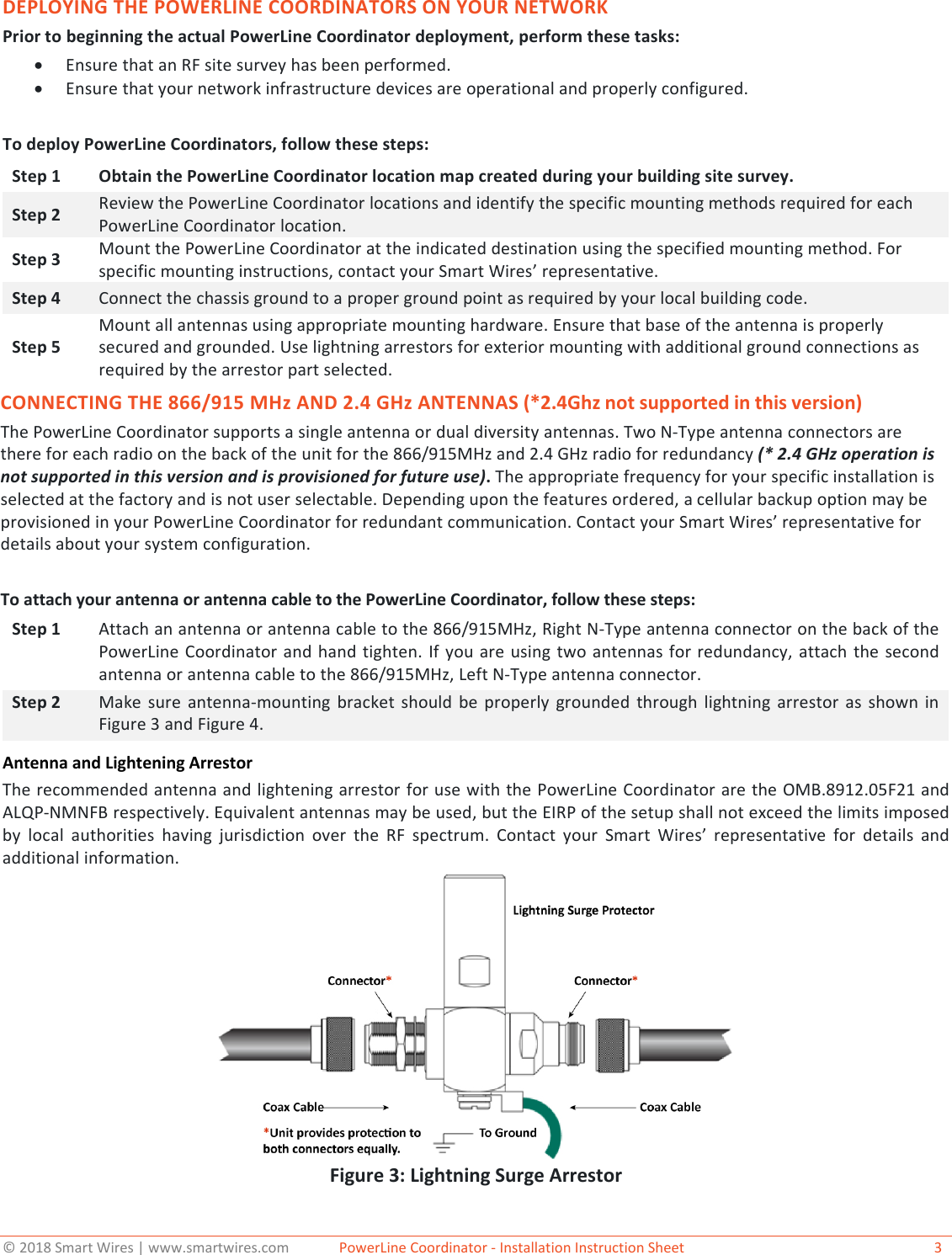 &copy; 2018 Smart Wires | www.smartwires.com              PowerLine Coordinator - Installation Instruction Sheet   3 DEPLOYING THE POWERLINE COORDINATORS ON YOUR NETWORK Prior to beginning the actual PowerLine Coordinator deployment, perform these tasks: &bull;Ensure that an RF site survey has been performed.&bull;Ensure that your network infrastructure devices are operational and properly configured.To deploy PowerLine Coordinators, follow these steps: Step 1 Obtain the PowerLine Coordinator location map created during your building site survey. Step 2 Review the PowerLine Coordinator locations and identify the specific mounting methods required for each PowerLine Coordinator location. Step 3 Mount the PowerLine Coordinator at the indicated destination using the specified mounting method. For specific mounting instructions, contact your Smart Wires&rsquo; representative. Step 4 Connect the chassis ground to a proper ground point as required by your local building code. Step 5 Mount all antennas using appropriate mounting hardware. Ensure that base of the antenna is properly secured and grounded. Use lightning arrestors for exterior mounting with additional ground connections as required by the arrestor part selected. CONNECTING THE 866/915 MHz AND 2.4 GHz ANTENNAS (*2.4Ghz not supported in this version)The PowerLine Coordinator supports a single antenna or dual diversity antennas. Two N-Type antenna connectors are there for each radio on the back of the unit for the 866/915MHz and 2.4 GHz radio for redundancy (* 2.4 GHz operation is not supported in this version and is provisioned for future use). The appropriate frequency for your specific installation is selected at the factory and is not user selectable. Depending upon the features ordered, a cellular backup option may be provisioned in your PowerLine Coordinator for redundant communication. Contact your Smart Wires&rsquo; representative for details about your system configuration. To attach your antenna or antenna cable to the PowerLine Coordinator, follow these steps: Step 1 Attach an antenna or antenna cable to the 866/915MHz, Right N-Type antenna connector on the back of the PowerLine Coordinator and hand tighten. If you are using two antennas for redundancy, attach the second antenna or antenna cable to the 866/915MHz, Left N-Type antenna connector. Step 2 Make sure antenna-mounting bracket should be properly grounded through lightning arrestor as shown in Figure 3 and Figure 4. Antenna and Lightening Arrestor The recommended antenna and lightening arrestor for use with the PowerLine Coordinator are the OMB.8912.05F21 and ALQP-NMNFB respectively. Equivalent antennas may be used, but the EIRP of the setup shall not exceed the limits imposed by local authorities having jurisdiction over the RF spectrum. Contact your Smart Wires&rsquo;  representative for details and additional information.  Figure 3: Lightning Surge Arrestor 