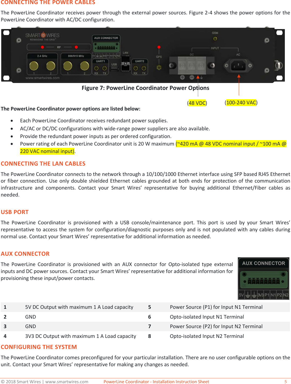 &copy; 2018 Smart Wires | www.smartwires.com              PowerLine Coordinator - Installation Instruction Sheet  5 CONNECTING THE POWER CABLES The PowerLine Coordinator receives power through the external power sources. Figure 2-4 shows the power options for the PowerLine Coordinator with AC/DC configuration. Figure 7: PowerLine Coordinator Power Options The PowerLine Coordinator power options are listed below: &bull;Each PowerLine Coordinator receives redundant power supplies.&bull;AC/AC or DC/DC configurations with wide-range power suppliers are also available.&bull;Provide the redundant power inputs as per ordered configuration.&bull;Power rating of each PowerLine Coordinator unit is 20 W maximum (~420 mA @ 48 VDC nominal input / ~100 mA @220 VAC nominal input).CONNECTING THE LAN CABLES The PowerLine Coordinator connects to the network through a 10/100/1000 Ethernet interface using SFP based RJ45 Ethernet or fiber connection. Use only double shielded Ethernet cables grounded at both ends for protection of the communication infrastructure and components. Contact your Smart Wires&rsquo;  representative for buying additional Ethernet/Fiber cables as needed. USB PORT The PowerLine Coordinator is provisioned with a USB console/maintenance port. This port is used by your Smart Wires&rsquo; representative to access the system for configuration/diagnostic purposes only and is not populated with any cables during normal use. Contact your Smart Wires&rsquo; representative for additional information as needed. AUX CONNECTOR The PowerLine Coordinator is provisioned with an AUX connector for Opto-isolated type external inputs and DC power sources. Contact your Smart Wires&rsquo; representative for additional information for provisioning these input/power contacts.  1  5V DC Output with maximum 1 A Load capacity 5  Power Source (P1) for Input N1 Terminal 2  GND 6  Opto-isolated Input N1 Terminal 3  GND 7  Power Source (P2) for Input N2 Terminal 4  3V3 DC Output with maximum 1 A Load capacity 8  Opto-isolated Input N2 Terminal CONFIGURING THE SYSTEM The PowerLine Coordinator comes preconfigured for your particular installation. There are no user configurable options on the unit. Contact your Smart Wires&rsquo; representative for making any changes as needed.  (48 VDC)   (100-240 VAC) 