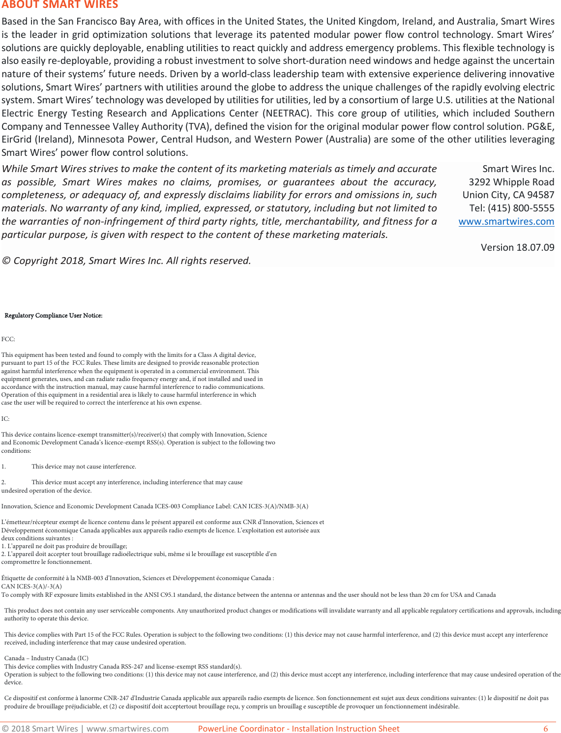 &copy; 2018 Smart Wires | www.smartwires.com              PowerLine Coordinator - Installation Instruction Sheet  6 ABOUT SMART WIRES Based in the San Francisco Bay Area, with offices in the United States, the United Kingdom, Ireland, and Australia, Smart Wires is the leader in grid optimization solutions that leverage its patented modular power flow control technology. Smart Wires&rsquo; solutions are quickly deployable, enabling utilities to react quickly and address emergency problems. This flexible technology is also easily re-deployable, providing a robust investment to solve short-duration need windows and hedge against the uncertain nature of their systems&rsquo; future needs. Driven by a world-class leadership team with extensive experience delivering innovative solutions, Smart Wires&rsquo; partners with utilities around the globe to address the unique challenges of the rapidly evolving electric system. Smart Wires&rsquo; technology was developed by utilities for utilities, led by a consortium of large U.S. utilities at the National Electric Energy Testing Research and Applications Center (NEETRAC). This core group of utilities, which included Southern Company and Tennessee Valley Authority (TVA), defined the vision for the original modular power flow control solution. PG&amp;E, EirGrid (Ireland), Minnesota Power, Central Hudson, and Western Power (Australia) are some of the other utilities leveraging Smart Wires&rsquo; power flow control solutions.While Smart Wires strives to make the content of its marketing materials as timely and accurate as possible, Smart Wires makes no claims, promises, or guarantees about the accuracy, completeness, or adequacy of, and expressly disclaims liability for errors and omissions in, such materials. No warranty of any kind, implied, expressed, or statutory, including but not limited to the warranties of non-infringement of third party rights, title, merchantability, and fitness for a particular purpose, is given with respect to the content of these marketing materials.  &copy; Copyright 2018, Smart Wires Inc. All rights reserved. Smart Wires Inc. 3292 Whipple Road Union City, CA 94587 Tel: (415) 800-5555 www.smartwires.com Version 18.07.09 Regulatory Compliance User Notice:FCC:This equipment has been tested and found to comply with the limits for a Class A digital device, pursuant to part 15 of the  FCC Rules. These limits are designed to provide reasonable protection against harmful interference when the equipment is operated in a commercial environment. This equipment generates, uses, and can radiate radio frequency energy and, if not installed and used in accordance with the instruction manual, may cause harmful interference to radio communications. Operation of this equipment in a residential area is likely to cause harmful interference in which case the user will be required to correct the interference at his own expense.IC:This device contains licence-exempt transmitter(s)/receiver(s) that comply with Innovation, Science and Economic Development Canada&rsquo;s licence-exempt RSS(s). Operation is subject to the following two conditions:1. This device may not cause interference.2. This device must accept any interference, including interference that may cause undesired operation of the device. Innovation, Science and Economic Development Canada ICES-003 Compliance Label: CAN ICES-3(A)/NMB-3(A)L&rsquo;&eacute;metteur/r&eacute;cepteur exempt de licence contenu dans le pr&eacute;sent appareil est conforme aux CNR d&rsquo;Innovation, Sciences etD&eacute;veloppement &eacute;conomique Canada applicables aux appareils radio exempts de licence. L&rsquo;exploitation est autoris&eacute;e auxdeux conditions suivantes :1. L&rsquo;appareil ne doit pas produire de brouillage;2. L&rsquo;appareil doit accepter tout brouillage radio&eacute;lectrique subi, m&ecirc;me si le brouillage est susceptible d&rsquo;encompromettre le fonctionnement.&Eacute;tiquette de conformit&eacute; &agrave; la NMB-003 d&rsquo;Innovation, Sciences et D&eacute;veloppement &eacute;conomique Canada : CAN ICES-3(A)/-3(A) To comply with RF exposure limits established in the ANSI C95.1 standard, the distance between the antenna or antennas and the user should not be less than 20 cm for USA and CanadaThis product does not contain any user serviceable components. Any unauthorized product changes or modifications will invalidate warranty and all applicable regulatory certifications and approvals, including authority to operate this device. This device complies with Part 15 of the FCC Rules. Operation is subject to the following two conditions: (1) this device may not cause harmful interference, and (2) this device must accept any interference received, including interference that may cause undesired operation. Canada &ndash; Industry Canada (IC)This device complies with Industry Canada RSS-247 and license-exempt RSS standard(s). Operation is subject to the following two conditions: (1) this device may not cause interference, and (2) this device must accept any interference, including interference that may cause undesired operation of the device. Ce dispositif est conforme &agrave; lanorme CNR-247 d'Industrie Canada applicable aux appareils radio exempts de licence. Son fonctionnement est sujet aux deux conditions suivantes: (1) le dispositif ne doit pas produire de brouillage pr&eacute;judiciable, et (2) ce dispositif doit acceptertout brouillage re&ccedil;u, y compris un brouillag e susceptible de provoquer un fonctionnement ind&eacute;sirable. 