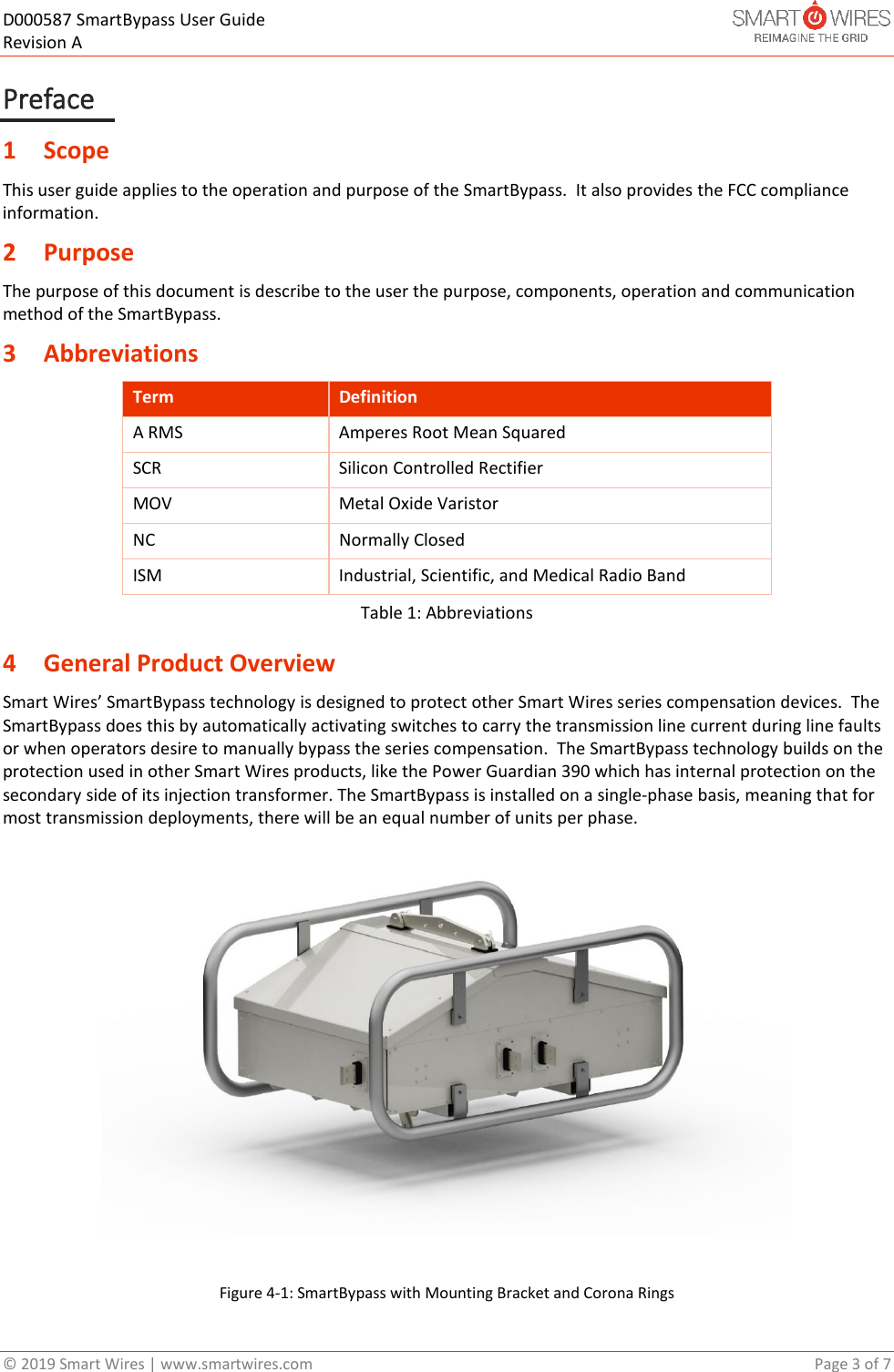 D000587 SmartBypass User Guide   Revision A  &copy; 2019 Smart Wires | www.smartwires.com       Page 3 of 7 Preface 1 Scope  This user guide applies to the operation and purpose of the SmartBypass.  It also provides the FCC compliance information.  2 Purpose The purpose of this document is describe to the user the purpose, components, operation and communication method of the SmartBypass.  3 Abbreviations  Term Definition A RMS Amperes Root Mean Squared SCR Silicon Controlled Rectifier MOV  Metal Oxide Varistor NC Normally Closed ISM  Industrial, Scientific, and Medical Radio Band  Table 1: Abbreviations 4 General Product Overview Smart Wires&rsquo; SmartBypass technology is designed to protect other Smart Wires series compensation devices.  The SmartBypass does this by automatically activating switches to carry the transmission line current during line faults or when operators desire to manually bypass the series compensation.  The SmartBypass technology builds on the protection used in other Smart Wires products, like the Power Guardian 390 which has internal protection on the secondary side of its injection transformer. The SmartBypass is installed on a single-phase basis, meaning that for most transmission deployments, there will be an equal number of units per phase.   Figure 4-1: SmartBypass with Mounting Bracket and Corona Rings 