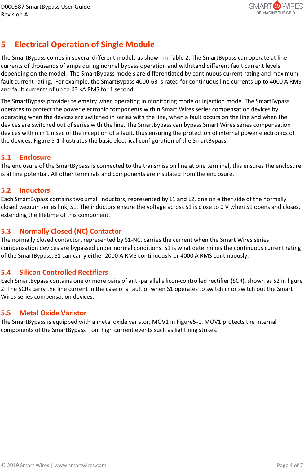 D000587 SmartBypass User Guide   Revision A  &copy; 2019 Smart Wires | www.smartwires.com       Page 4 of 7  5 Electrical Operation of Single Module The SmartBypass comes in several different models as shown in Table 2. The SmartBypass can operate at line currents of thousands of amps during normal bypass operation and withstand different fault current levels depending on the model.  The SmartBypass models are differentiated by continuous current rating and maximum fault current rating.  For example, the SmartBypass 4000-63 is rated for continuous line currents up to 4000 A RMS and fault currents of up to 63 kA RMS for 1 second.   The SmartBypass provides telemetry when operating in monitoring mode or injection mode. The SmartBypass operates to protect the power electronic components within Smart Wires series compensation devices by operating when the devices are switched in series with the line, when a fault occurs on the line and when the devices are switched out of series with the line. The SmartBypass can bypass Smart Wires series compensation devices within in 1 msec of the inception of a fault, thus ensuring the protection of internal power electronics of the devices. Figure 5-1 illustrates the basic electrical configuration of the SmartBypass. 5.1 Enclosure The enclosure of the SmartBypass is connected to the transmission line at one terminal, this ensures the enclosure is at line potential. All other terminals and components are insulated from the enclosure. 5.2 Inductors  Each SmartBypass contains two small inductors, represented by L1 and L2, one on either side of the normally closed vacuum series link, S1. The inductors ensure the voltage across S1 is close to 0 V when S1 opens and closes, extending the lifetime of this component. 5.3 Normally Closed (NC) Contactor The normally closed contactor, represented by S1-NC, carries the current when the Smart Wires series compensation devices are bypassed under normal conditions. S1 is what determines the continuous current rating of the SmartBypass, S1 can carry either 2000 A RMS continuously or 4000 A RMS continuously. 5.4 Silicon Controlled Rectifiers Each SmartBypass contains one or more pairs of anti-parallel silicon-controlled rectifier (SCR), shown as S2 in figure 2. The SCRs carry the line current in the case of a fault or when S1 operates to switch in or switch out the Smart Wires series compensation devices.  5.5 Metal Oxide Varistor  The SmartBypass is equipped with a metal oxide varistor, MOV1 in Figure5-1. MOV1 protects the internal components of the SmartBypass from high current events such as lightning strikes.    