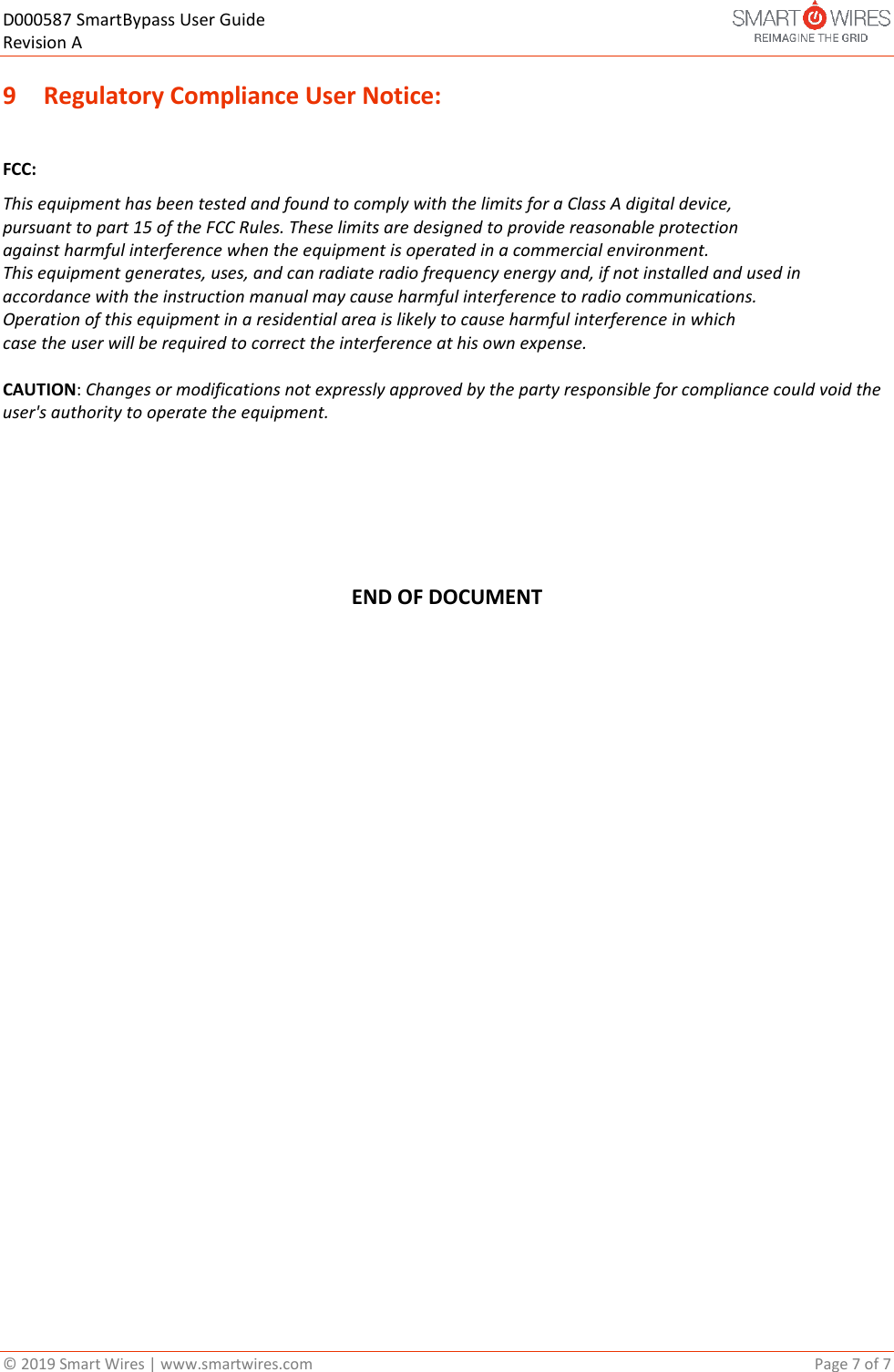 D000587 SmartBypass User Guide   Revision A  &copy; 2019 Smart Wires | www.smartwires.com       Page 7 of 7 9 Regulatory Compliance User Notice:  FCC: This equipment has been tested and found to comply with the limits for a Class A digital device, pursuant to part 15 of the FCC Rules. These limits are designed to provide reasonable protection against harmful interference when the equipment is operated in a commercial environment. This equipment generates, uses, and can radiate radio frequency energy and, if not installed and used in accordance with the instruction manual may cause harmful interference to radio communications. Operation of this equipment in a residential area is likely to cause harmful interference in which case the user will be required to correct the interference at his own expense.  CAUTION: Changes or modifications not expressly approved by the party responsible for compliance could void the user's authority to operate the equipment.      END OF DOCUMENT  
