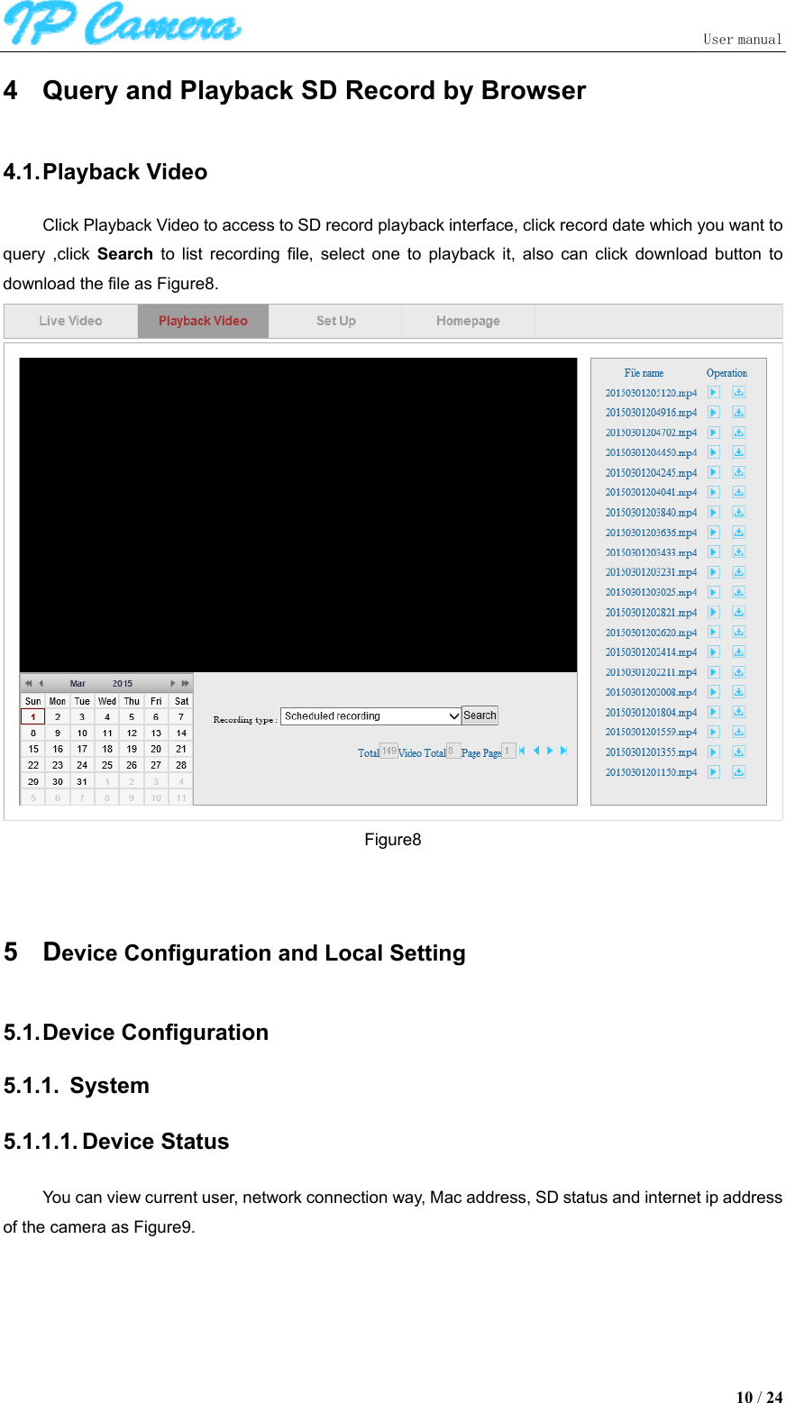                               User manual  10 / 24 4  Query and Playback SD Record by Browser 4.1. Playback Video Click Playback Video to access to SD record playback interface, click record date which you want to query  ,click  Search  to  list  recording  file,  select  one  to  playback  it,  also  can  click  download  button  to download the file as Figure8.  Figure8  5  Device Configuration and Local Setting 5.1. Device Configuration 5.1.1.  System 5.1.1.1. Device Status You can view current user, network connection way, Mac address, SD status and internet ip address of the camera as Figure9. 