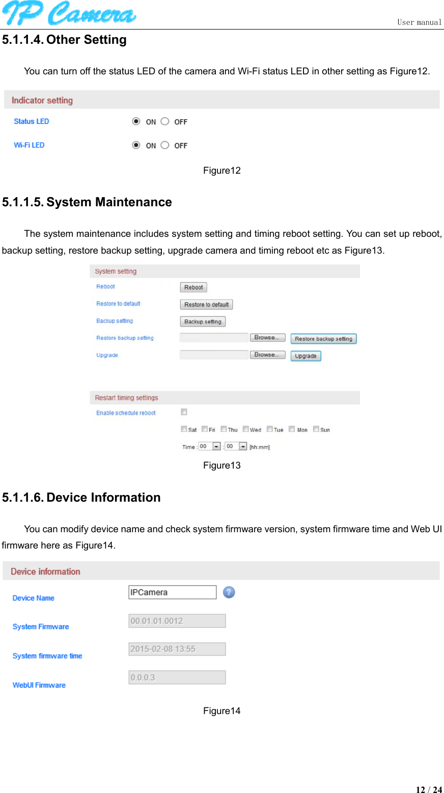                               User manual  12 / 24 5.1.1.4. Other Setting You can turn off the status LED of the camera and Wi-Fi status LED in other setting as Figure12.  Figure12 5.1.1.5. System Maintenance The system maintenance includes system setting and timing reboot setting. You can set up reboot, backup setting, restore backup setting, upgrade camera and timing reboot etc as Figure13.  Figure13 5.1.1.6. Device Information You can modify device name and check system firmware version, system firmware time and Web UI firmware here as Figure14.  Figure14 