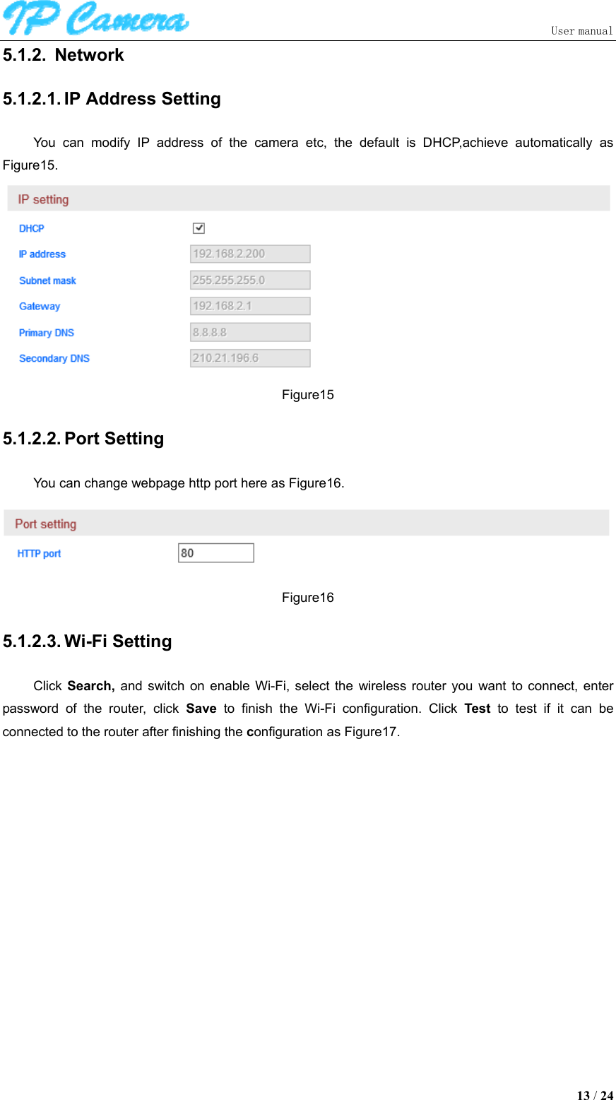                               User manual  13 / 24 5.1.2.  Network 5.1.2.1. IP Address Setting You  can  modify  IP  address  of  the  camera  etc,  the  default  is  DHCP,achieve  automatically  as Figure15.  Figure15 5.1.2.2. Port Setting You can change webpage http port here as Figure16.  Figure16 5.1.2.3. Wi-Fi Setting Click  Search,  and  switch  on  enable  Wi-Fi,  select  the  wireless  router  you  want  to  connect,  enter password  of  the  router,  click  Save  to  finish  the  Wi-Fi  configuration.  Click  Test  to  test  if  it  can  be connected to the router after finishing the configuration as Figure17. 