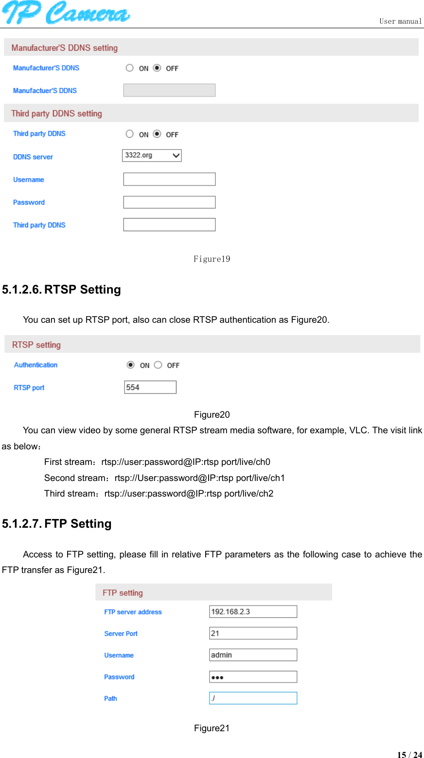                               User manual  15 / 24  Figure19 5.1.2.6. RTSP Setting You can set up RTSP port, also can close RTSP authentication as Figure20.  Figure20 You can view video by some general RTSP stream media software, for example, VLC. The visit link as below： First stream：rtsp://user:password@IP:rtsp port/live/ch0 Second stream：rtsp://User:password@IP:rtsp port/live/ch1 Third stream：rtsp://user:password@IP:rtsp port/live/ch2 5.1.2.7. FTP Setting Access to FTP setting, please fill in relative FTP parameters as the following case to achieve the FTP transfer as Figure21.  Figure21 