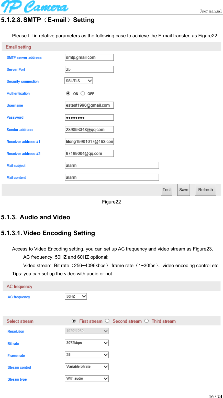                               User manual  16 / 24 5.1.2.8. SMTP（E-mail）Setting Please fill in relative parameters as the following case to achieve the E-mail transfer, as Figure22.  Figure22 5.1.3.  Audio and Video 5.1.3.1. Video Encoding Setting Access to Video Encoding setting, you can set up AC frequency and video stream as Figure23. AC frequency: 50HZ and 60HZ optional; Video stream: Bit rate（256~4096kbps）,frame rate（1~30fps）、video encoding control etc; Tips: you can set up the video with audio or not.  