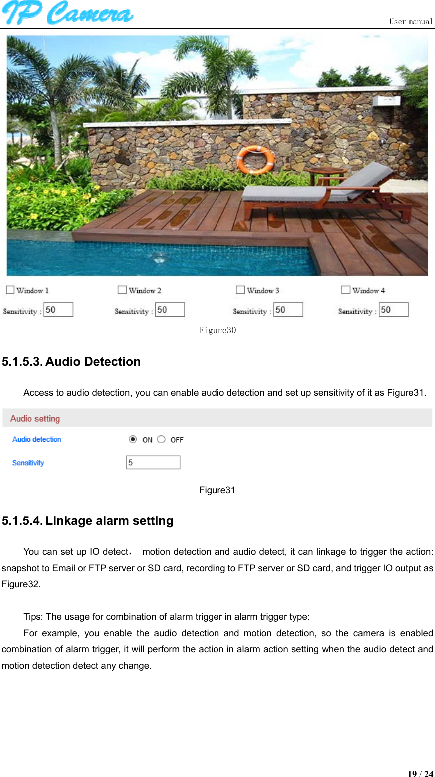                               User manual  19 / 24  Figure30 5.1.5.3. Audio Detection Access to audio detection, you can enable audio detection and set up sensitivity of it as Figure31.  Figure31 5.1.5.4. Linkage alarm setting You can set up IO detect，  motion detection and audio detect, it can linkage to trigger the action: snapshot to Email or FTP server or SD card, recording to FTP server or SD card, and trigger IO output as Figure32.  Tips: The usage for combination of alarm trigger in alarm trigger type: For  example,  you  enable  the  audio  detection  and  motion  detection,  so  the  camera  is  enabled combination of alarm trigger, it will perform the action in alarm action setting when the audio detect and motion detection detect any change. 