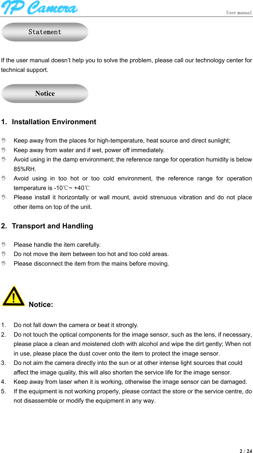                               User manual  2 / 24   If the user manual doesn’t help you to solve the problem, please call our technology center for technical support.     1.  Installation Environment    Keep away from the places for high-temperature, heat source and direct sunlight;   Keep away from water and if wet, power off immediately.   Avoid using in the damp environment; the reference range for operation humidity is below 85%RH.   Avoid  using  in  too  hot  or  too  cold  environment,  the  reference  range  for  operation temperature is -10℃~ +40℃   Please  install  it  horizontally  or  wall  mount,  avoid  strenuous  vibration  and  do  not  place other items on top of the unit.   2.  Transport and Handling    Please handle the item carefully.   Do not move the item between too hot and too cold areas.   Please disconnect the item from the mains before moving.   Notice:  1.  Do not fall down the camera or beat it strongly. 2.  Do not touch the optical components for the image sensor, such as the lens, if necessary, please place a clean and moistened cloth with alcohol and wipe the dirt gently; When not in use, please place the dust cover onto the item to protect the image sensor. 3.  Do not aim the camera directly into the sun or at other intense light sources that could affect the image quality, this will also shorten the service life for the image sensor. 4.  Keep away from laser when it is working, otherwise the image sensor can be damaged. 5.  If the equipment is not working properly, please contact the store or the service centre, do not disassemble or modify the equipment in any way.   Statement Notice 