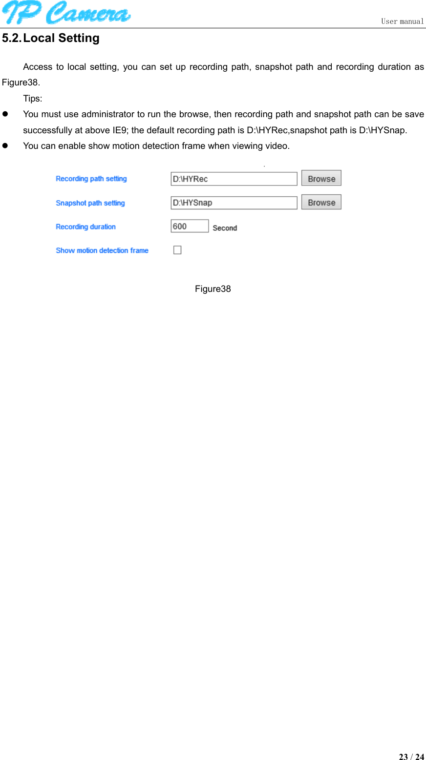                               User manual  23 / 24 5.2. Local Setting Access  to  local  setting,  you  can  set  up recording  path,  snapshot  path  and  recording  duration  as Figure38. Tips:   You must use administrator to run the browse, then recording path and snapshot path can be save successfully at above IE9; the default recording path is D:\HYRec,snapshot path is D:\HYSnap.   You can enable show motion detection frame when viewing video.  Figure38 