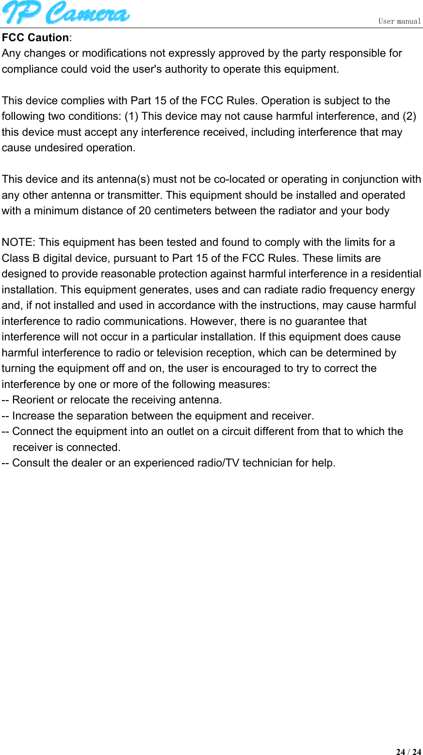                               User manual  24 / 24 FCC Caution:   Any changes or modifications not expressly approved by the party responsible for compliance could void the user&apos;s authority to operate this equipment.  This device complies with Part 15 of the FCC Rules. Operation is subject to the following two conditions: (1) This device may not cause harmful interference, and (2) this device must accept any interference received, including interference that may cause undesired operation.    This device and its antenna(s) must not be co-located or operating in conjunction with any other antenna or transmitter. This equipment should be installed and operated with a minimum distance of 20 centimeters between the radiator and your body  NOTE: This equipment has been tested and found to comply with the limits for a Class B digital device, pursuant to Part 15 of the FCC Rules. These limits are designed to provide reasonable protection against harmful interference in a residential installation. This equipment generates, uses and can radiate radio frequency energy and, if not installed and used in accordance with the instructions, may cause harmful interference to radio communications. However, there is no guarantee that interference will not occur in a particular installation. If this equipment does cause harmful interference to radio or television reception, which can be determined by turning the equipment off and on, the user is encouraged to try to correct the interference by one or more of the following measures: -- Reorient or relocate the receiving antenna. -- Increase the separation between the equipment and receiver. -- Connect the equipment into an outlet on a circuit different from that to which the receiver is connected. -- Consult the dealer or an experienced radio/TV technician for help. 