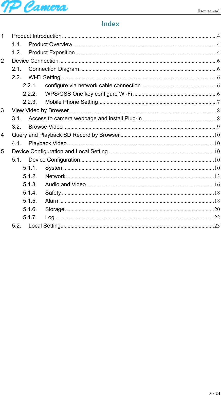                               User manual  3 / 24 Index1Product Introduction ............................................................................................................... 41.1.Product Overview ....................................................................................................... 41.2.Product Exposition ..................................................................................................... 42Device Connection ................................................................................................................. 62.1.Connection Diagram .................................................................................................. 62.2.Wi-Fi Setting ................................................................................................................ 62.2.1.configure via network cable connection ...................................................... 62.2.2.WPS/QSS One key configure Wi-Fi ............................................................ 62.2.3.Mobile Phone Setting ..................................................................................... 73View Video by Browser .......................................................................................................... 83.1.Access to camera webpage and install Plug-in ..................................................... 83.2.Browse Video .............................................................................................................. 94Query and Playback SD Record by Browser ................................................................... 104.1.Playback Video ......................................................................................................... 105Device Configuration and Local Setting ............................................................................ 105.1.Device Configuration ................................................................................................ 105.1.1.System ........................................................................................................... 105.1.2.Network .......................................................................................................... 135.1.3.Audio and Video ........................................................................................... 165.1.4.Safety ............................................................................................................. 185.1.5.Alarm .............................................................................................................. 185.1.6.Storage ........................................................................................................... 205.1.7.Log .................................................................................................................. 225.2.Local Setting .............................................................................................................. 23             