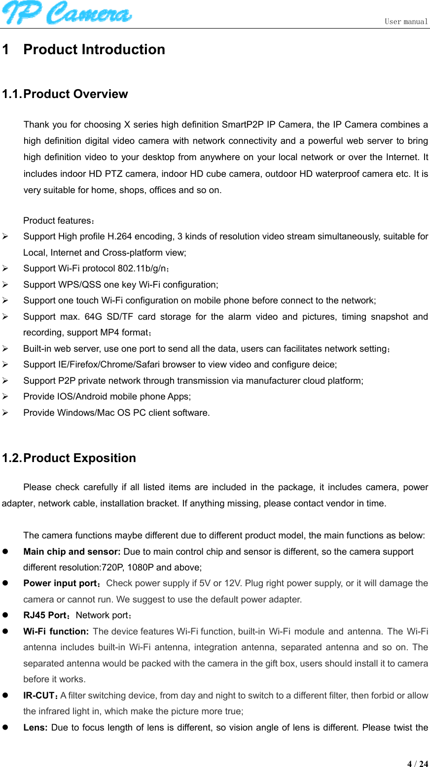                               User manual  4 / 24 1  Product Introduction 1.1. Product Overview Thank you for choosing X series high definition SmartP2P IP Camera, the IP Camera combines a high definition  digital video camera  with network connectivity  and  a powerful  web server  to  bring high definition video to your desktop from anywhere on your local network or over the Internet. It includes indoor HD PTZ camera, indoor HD cube camera, outdoor HD waterproof camera etc. It is very suitable for home, shops, offices and so on.  Product features：   Support High profile H.264 encoding, 3 kinds of resolution video stream simultaneously, suitable for Local, Internet and Cross-platform view;   Support Wi-Fi protocol 802.11b/g/n；   Support WPS/QSS one key Wi-Fi configuration;   Support one touch Wi-Fi configuration on mobile phone before connect to the network;   Support  max.  64G  SD/TF  card  storage  for  the  alarm  video  and  pictures,  timing  snapshot  and recording, support MP4 format；   Built-in web server, use one port to send all the data, users can facilitates network setting；   Support IE/Firefox/Chrome/Safari browser to view video and configure deice;   Support P2P private network through transmission via manufacturer cloud platform;   Provide IOS/Android mobile phone Apps;   Provide Windows/Mac OS PC client software.    1.2. Product Exposition Please  check  carefully  if  all  listed  items  are  included  in  the  package,  it  includes  camera,  power adapter, network cable, installation bracket. If anything missing, please contact vendor in time.  The camera functions maybe different due to different product model, the main functions as below:  Main chip and sensor: Due to main control chip and sensor is different, so the camera support different resolution:720P, 1080P and above;  Power input port：Check power supply if 5V or 12V. Plug right power supply, or it will damage the camera or cannot run. We suggest to use the default power adapter.  RJ45 Port：Network port；  Wi-Fi function: The device features Wi-Fi function, built-in  Wi-Fi  module  and  antenna.  The  Wi-Fi antenna  includes  built-in  Wi-Fi  antenna,  integration  antenna,  separated  antenna  and  so  on.  The separated antenna would be packed with the camera in the gift box, users should install it to camera before it works.    IR-CUT：A filter switching device, from day and night to switch to a different filter, then forbid or allow the infrared light in, which make the picture more true;  Lens: Due to focus length of lens is different, so vision angle of lens is different. Please twist the 