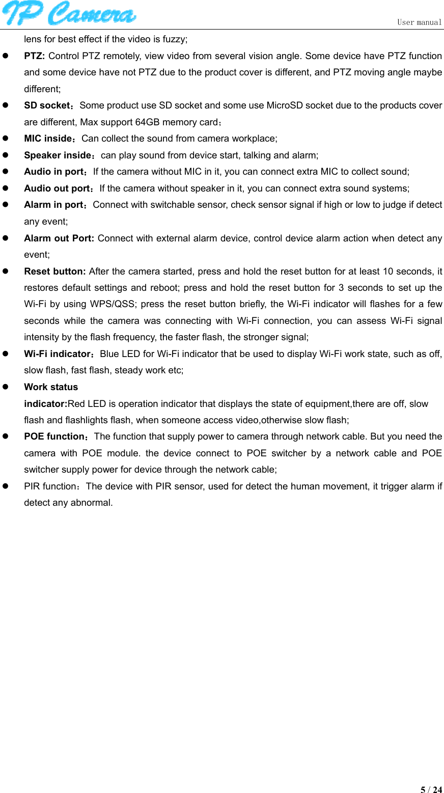                               User manual  5 / 24 lens for best effect if the video is fuzzy;  PTZ: Control PTZ remotely, view video from several vision angle. Some device have PTZ function and some device have not PTZ due to the product cover is different, and PTZ moving angle maybe different;  SD socket：Some product use SD socket and some use MicroSD socket due to the products cover are different, Max support 64GB memory card；  MIC inside：Can collect the sound from camera workplace;  Speaker inside：can play sound from device start, talking and alarm;  Audio in port：If the camera without MIC in it, you can connect extra MIC to collect sound;  Audio out port：If the camera without speaker in it, you can connect extra sound systems;  Alarm in port：Connect with switchable sensor, check sensor signal if high or low to judge if detect any event;  Alarm out Port: Connect with external alarm device, control device alarm action when detect any event;  Reset button: After the camera started, press and hold the reset button for at least 10 seconds, it restores default settings and  reboot;  press  and  hold the reset button for 3  seconds  to  set up the Wi-Fi by using  WPS/QSS;  press the reset  button briefly, the Wi-Fi indicator  will flashes for  a few seconds  while  the  camera  was  connecting  with  Wi-Fi  connection,  you  can  assess  Wi-Fi  signal intensity by the flash frequency, the faster flash, the stronger signal;  Wi-Fi indicator：Blue LED for Wi-Fi indicator that be used to display Wi-Fi work state, such as off, slow flash, fast flash, steady work etc;  Work status indicator:Red LED is operation indicator that displays the state of equipment,there are off, slow    flash and flashlights flash, when someone access video,otherwise slow flash;  POE function：The function that supply power to camera through network cable. But you need the camera  with  POE  module.  the  device  connect  to  POE  switcher  by  a  network  cable  and  POE switcher supply power for device through the network cable;   PIR function：The device with PIR sensor, used for detect the human movement, it trigger alarm if detect any abnormal. 