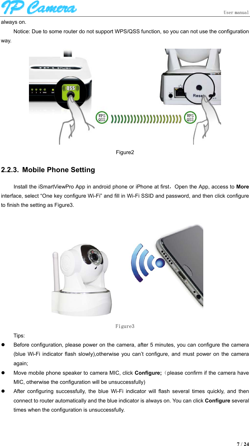                               User manual  7 / 24 always on. Notice: Due to some router do not support WPS/QSS function, so you can not use the configuration way.  Figure2 2.2.3.  Mobile Phone Setting Install the iSmartViewPro App in android phone or iPhone at first，Open the App, access to More interface, select “One key configure Wi-Fi” and fill in Wi-Fi SSID and password, and then click configure to finish the setting as Figure3.   Figure3 Tips:   Before configuration, please power on the camera, after 5 minutes, you can configure the camera (blue  Wi-Fi  indicator  flash  slowly),otherwise  you  can’t  configure,  and  must  power  on  the  camera again;   Move mobile phone speaker to camera MIC, click Configure;（please confirm if the camera have MIC, otherwise the configuration will be unsuccessfully)   After  configuring  successfully,  the  blue  Wi-Fi  indicator  will  flash  several  times  quickly,  and  then connect to router automatically and the blue indicator is always on. You can click Configure several times when the configuration is unsuccessfully. 