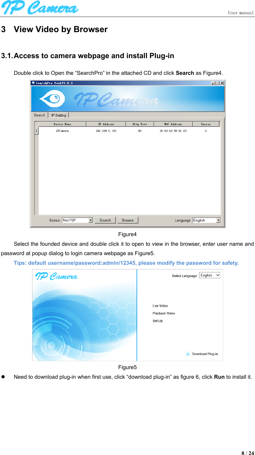                               User manual  8 / 24 3  View Video by Browser 3.1. Access to camera webpage and install Plug-in Double click to Open the “SearchPro” in the attached CD and click Search as Figure4.  Figure4 Select the founded device and double click it to open to view in the browser, enter user name and password at popup dialog to login camera webpage as Figure5. Tips: default username/password:admin/12345, please modify the password for safety.  Figure5   Need to download plug-in when first use, click “download plug-in” as figure 6, click Run to install it.   