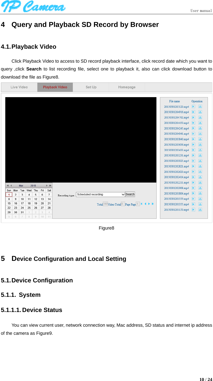                               User manual  10 / 24 4  Query and Playback SD Record by Browser 4.1. Playback  Video Click Playback Video to access to SD record playback interface, click record date which you want to query ,click Search  to list recording file, select one to playback it, also can click download button to download the file as Figure8.  Figure8  5 Device Configuration and Local Setting 5.1. Device  Configuration 5.1.1. System 5.1.1.1. Device Status You can view current user, network connection way, Mac address, SD status and internet ip address of the camera as Figure9. 