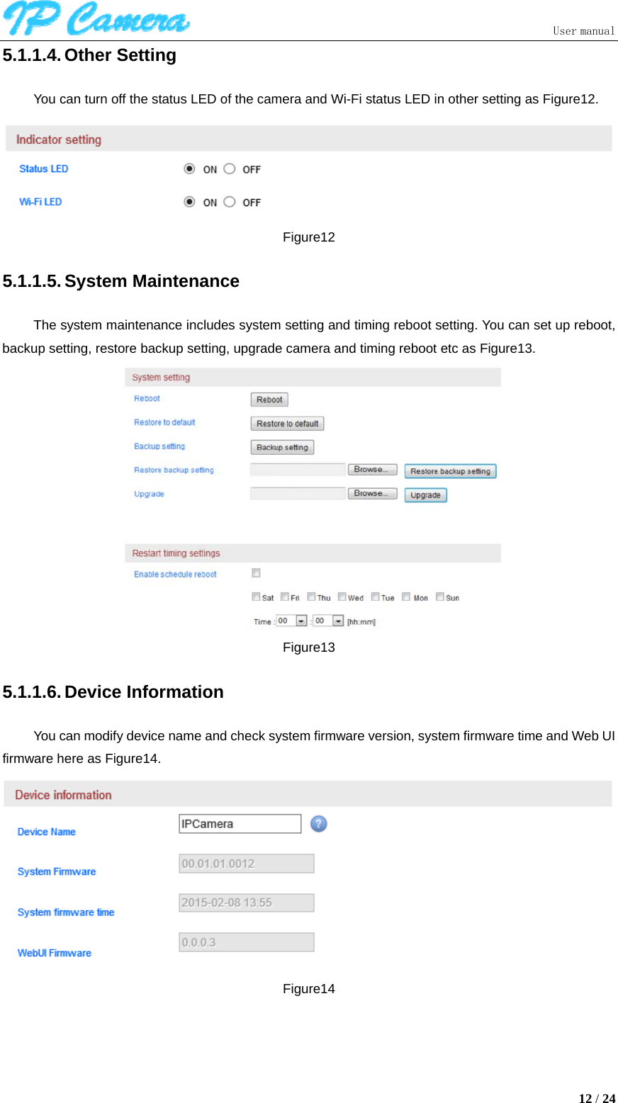                               User manual  12 / 24 5.1.1.4. Other Setting You can turn off the status LED of the camera and Wi-Fi status LED in other setting as Figure12.  Figure12 5.1.1.5. System Maintenance The system maintenance includes system setting and timing reboot setting. You can set up reboot, backup setting, restore backup setting, upgrade camera and timing reboot etc as Figure13.  Figure13 5.1.1.6. Device Information You can modify device name and check system firmware version, system firmware time and Web UI firmware here as Figure14.  Figure14 